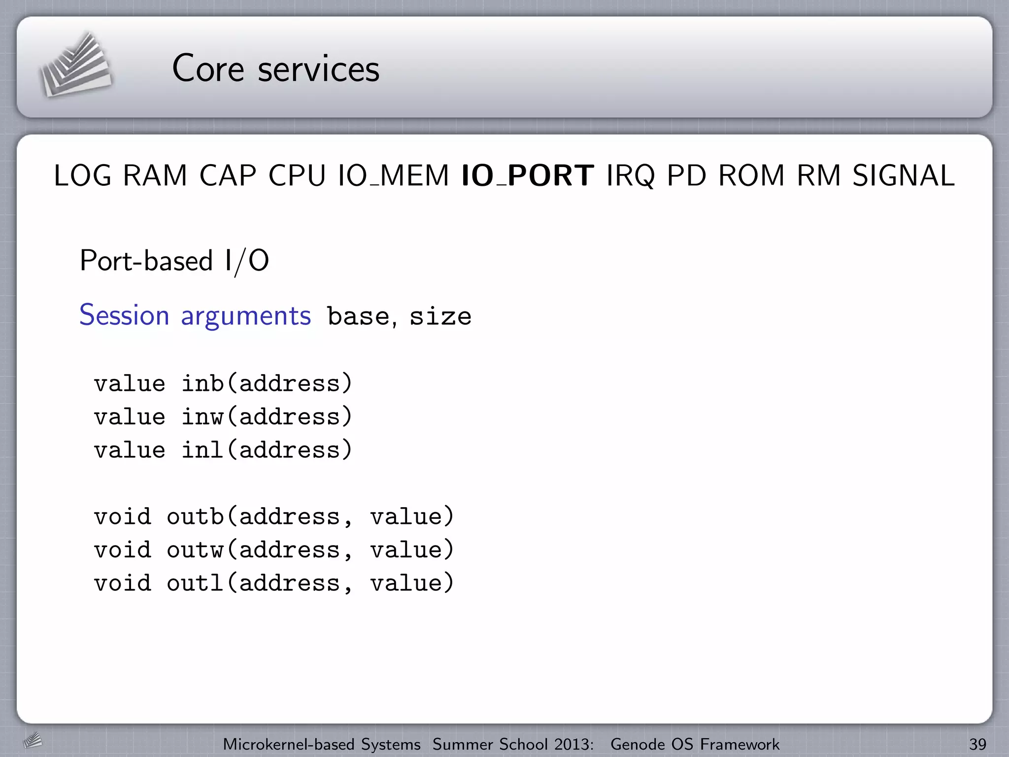 Core services
LOG RAM CAP CPU IO MEM IO PORT IRQ PD ROM RM SIGNAL
Port-based I/O
Session arguments base, size
value inb(address)
value inw(address)
value inl(address)
void outb(address, value)
void outw(address, value)
void outl(address, value)
Microkernel-based Systems Summer School 2013: Genode OS Framework 39
 