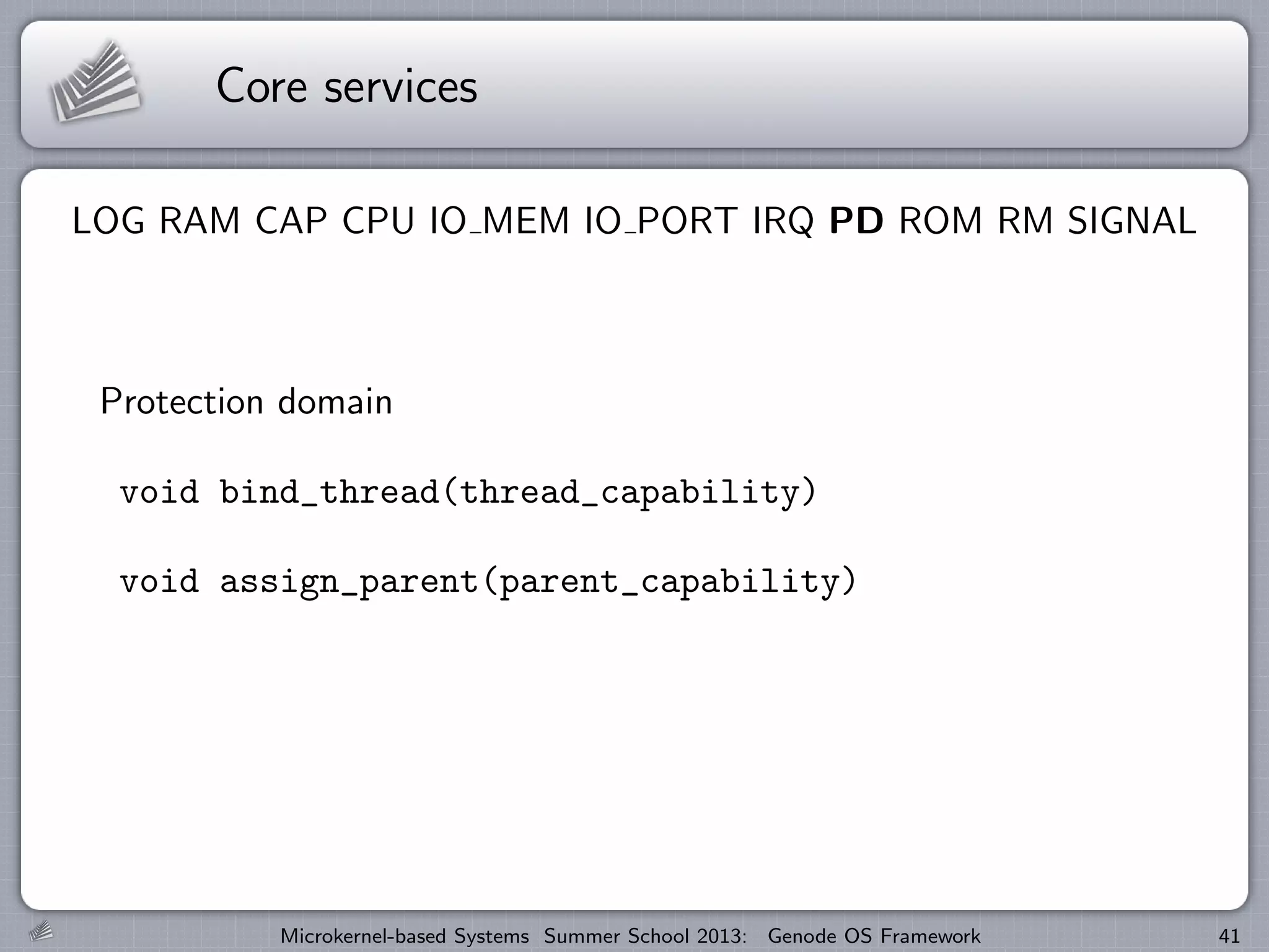 Core services
LOG RAM CAP CPU IO MEM IO PORT IRQ PD ROM RM SIGNAL
Protection domain
void bind_thread(thread_capability)
void assign_parent(parent_capability)
Microkernel-based Systems Summer School 2013: Genode OS Framework 41
 