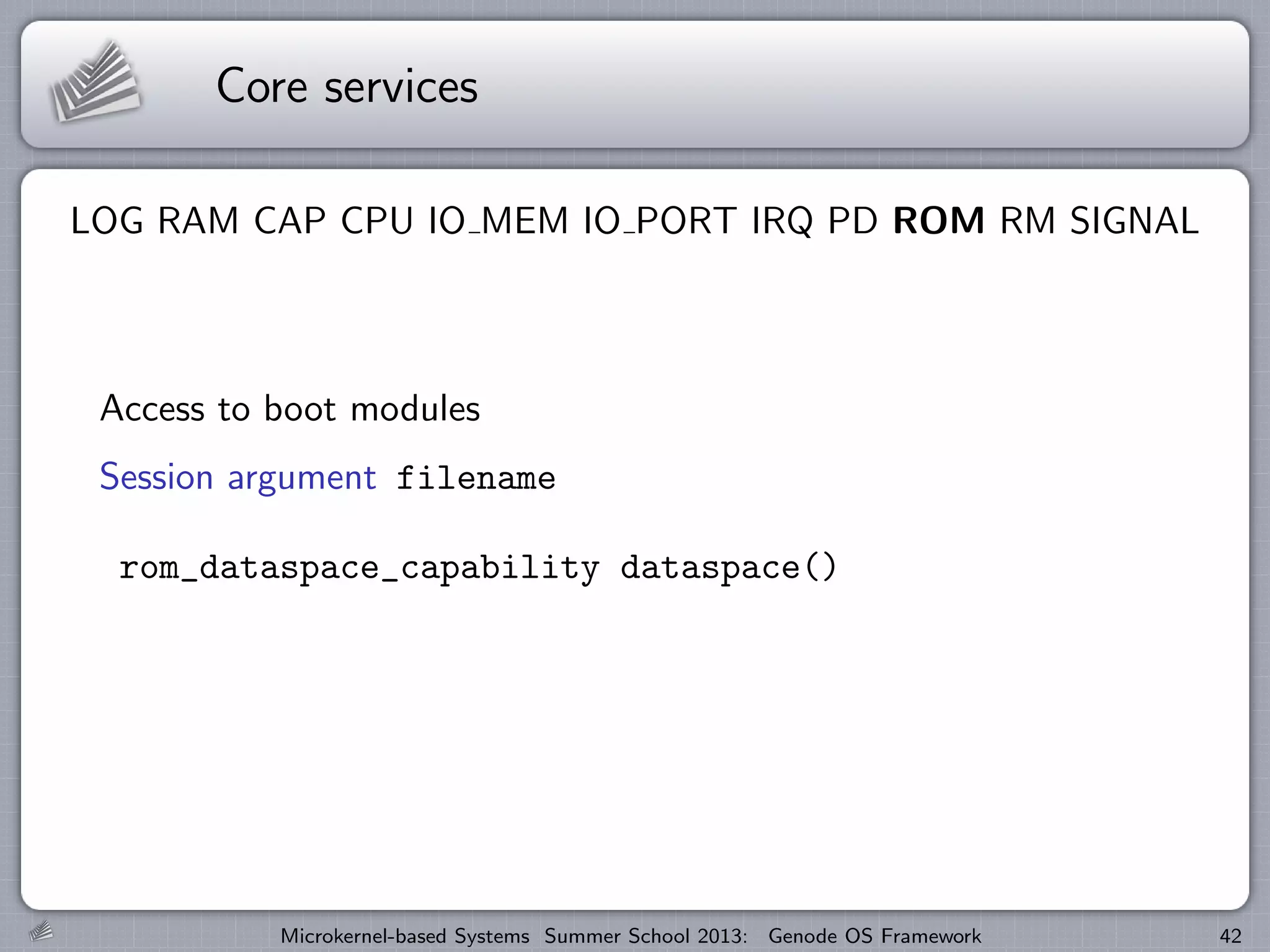 Core services
LOG RAM CAP CPU IO MEM IO PORT IRQ PD ROM RM SIGNAL
Access to boot modules
Session argument filename
rom_dataspace_capability dataspace()
Microkernel-based Systems Summer School 2013: Genode OS Framework 42
 