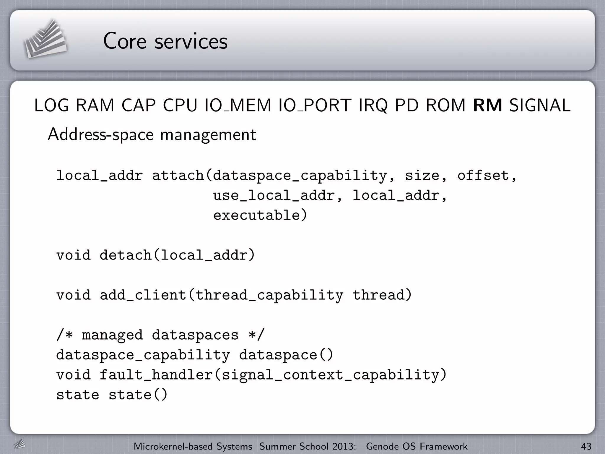 Core services
LOG RAM CAP CPU IO MEM IO PORT IRQ PD ROM RM SIGNAL
Address-space management
local_addr attach(dataspace_capability, size, offset,
use_local_addr, local_addr,
executable)
void detach(local_addr)
void add_client(thread_capability thread)
/* managed dataspaces */
dataspace_capability dataspace()
void fault_handler(signal_context_capability)
state state()
Microkernel-based Systems Summer School 2013: Genode OS Framework 43
 