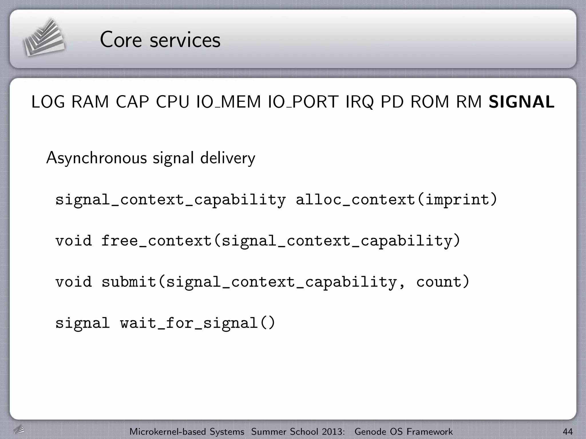 Core services
LOG RAM CAP CPU IO MEM IO PORT IRQ PD ROM RM SIGNAL
Asynchronous signal delivery
signal_context_capability alloc_context(imprint)
void free_context(signal_context_capability)
void submit(signal_context_capability, count)
signal wait_for_signal()
Microkernel-based Systems Summer School 2013: Genode OS Framework 44
 