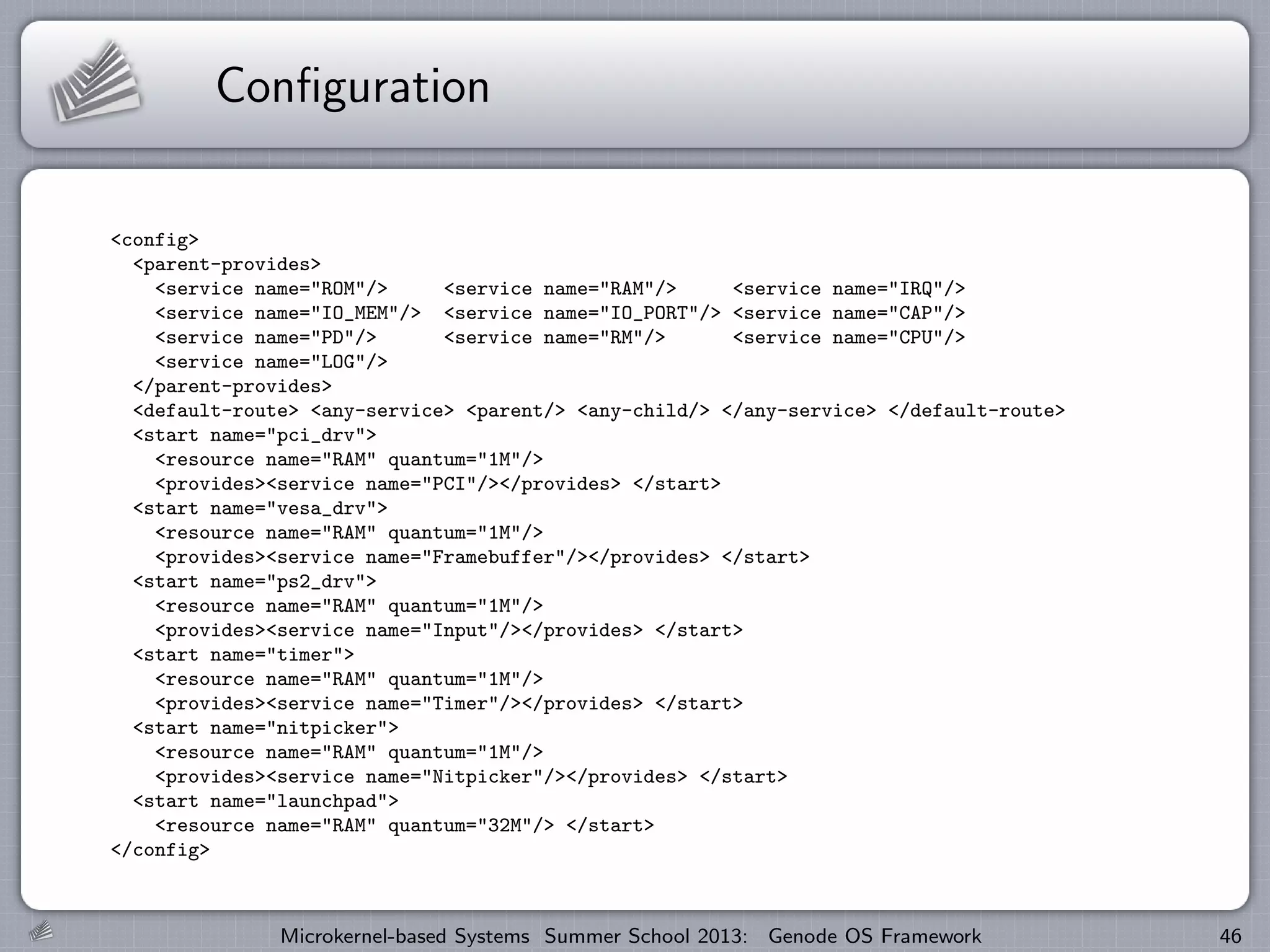 Configuration
<config>
<parent-provides>
<service name="ROM"/> <service name="RAM"/> <service name="IRQ"/>
<service name="IO_MEM"/> <service name="IO_PORT"/> <service name="CAP"/>
<service name="PD"/> <service name="RM"/> <service name="CPU"/>
<service name="LOG"/>
</parent-provides>
<default-route> <any-service> <parent/> <any-child/> </any-service> </default-route>
<start name="pci_drv">
<resource name="RAM" quantum="1M"/>
<provides><service name="PCI"/></provides> </start>
<start name="vesa_drv">
<resource name="RAM" quantum="1M"/>
<provides><service name="Framebuffer"/></provides> </start>
<start name="ps2_drv">
<resource name="RAM" quantum="1M"/>
<provides><service name="Input"/></provides> </start>
<start name="timer">
<resource name="RAM" quantum="1M"/>
<provides><service name="Timer"/></provides> </start>
<start name="nitpicker">
<resource name="RAM" quantum="1M"/>
<provides><service name="Nitpicker"/></provides> </start>
<start name="launchpad">
<resource name="RAM" quantum="32M"/> </start>
</config>
Microkernel-based Systems Summer School 2013: Genode OS Framework 46
 