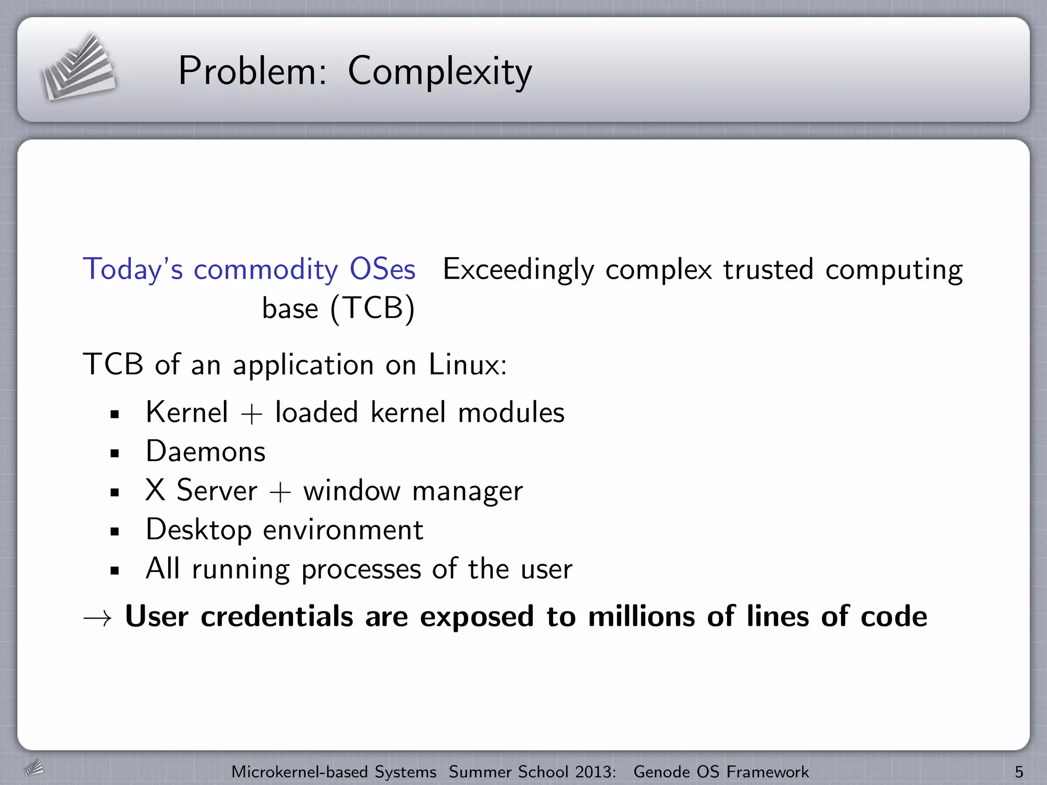 Problem: Complexity
Today’s commodity OSes Exceedingly complex trusted computing
base (TCB)
TCB of an application on Linux:
Kernel + loaded kernel modules
Daemons
X Server + window manager
Desktop environment
All running processes of the user
→ User credentials are exposed to millions of lines of code
Microkernel-based Systems Summer School 2013: Genode OS Framework 5
 