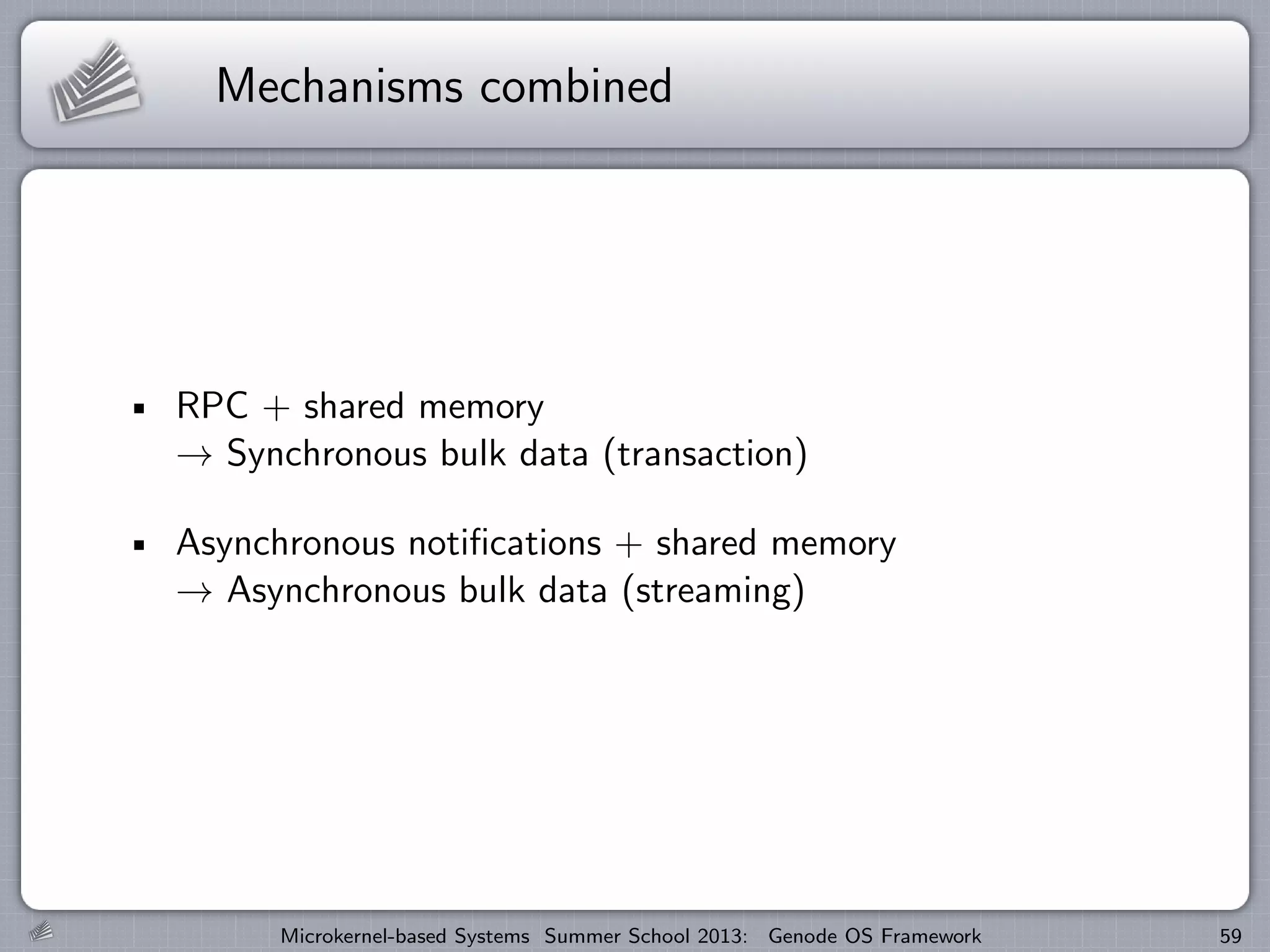 Mechanisms combined
RPC + shared memory
→ Synchronous bulk data (transaction)
Asynchronous notifications + shared memory
→ Asynchronous bulk data (streaming)
Microkernel-based Systems Summer School 2013: Genode OS Framework 59
 