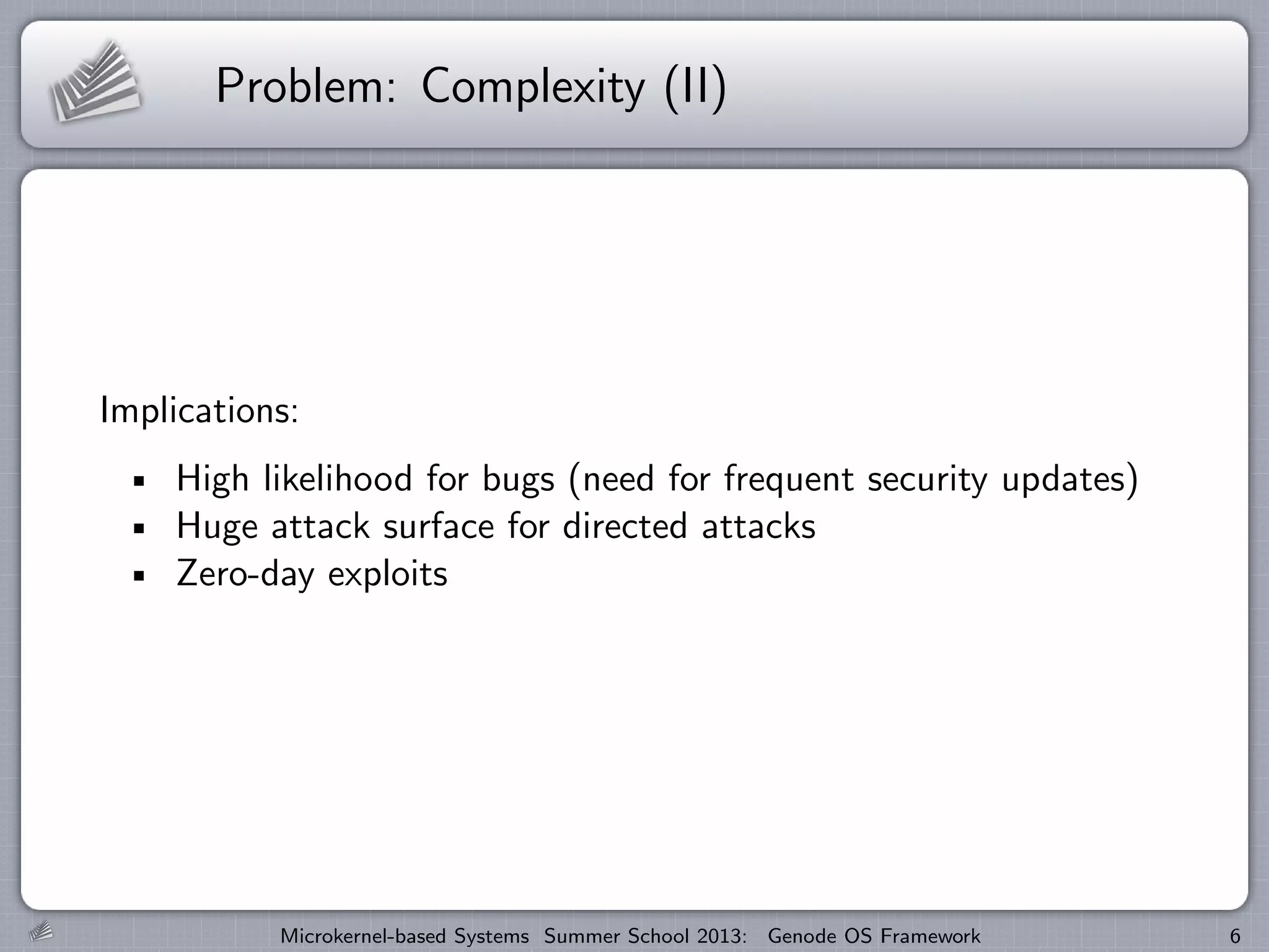 Problem: Complexity (II)
Implications:
High likelihood for bugs (need for frequent security updates)
Huge attack surface for directed attacks
Zero-day exploits
Microkernel-based Systems Summer School 2013: Genode OS Framework 6
 