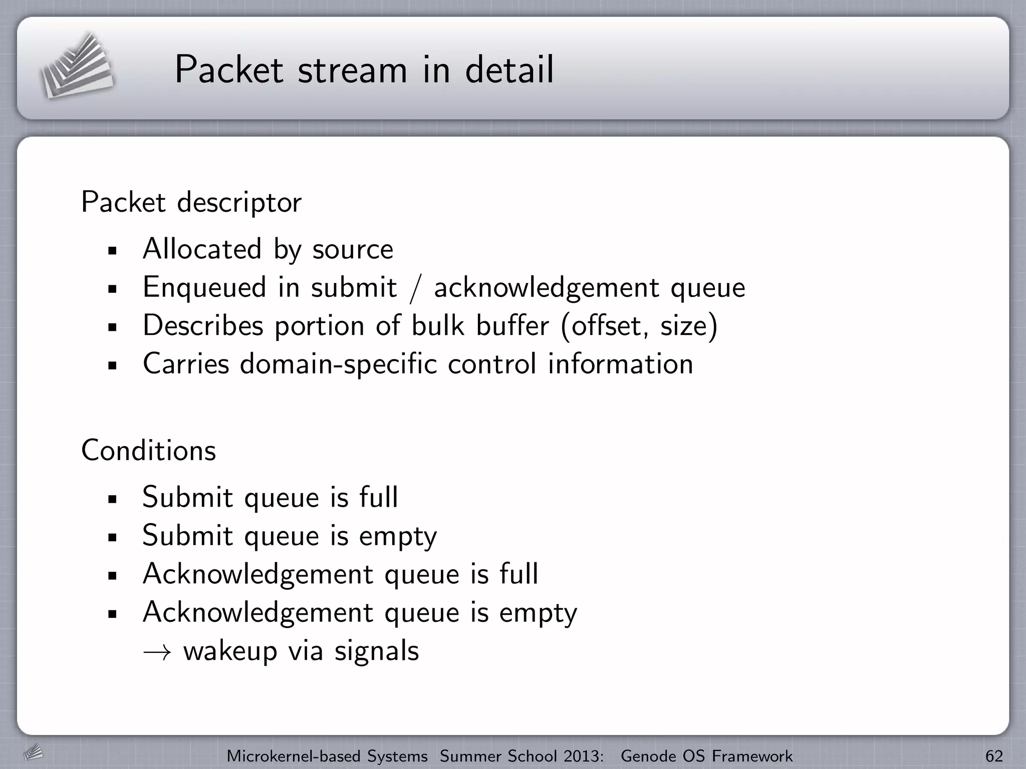 Packet stream in detail
Packet descriptor
Allocated by source
Enqueued in submit / acknowledgement queue
Describes portion of bulk buffer (offset, size)
Carries domain-specific control information
Conditions
Submit queue is full
Submit queue is empty
Acknowledgement queue is full
Acknowledgement queue is empty
→ wakeup via signals
Microkernel-based Systems Summer School 2013: Genode OS Framework 62
 