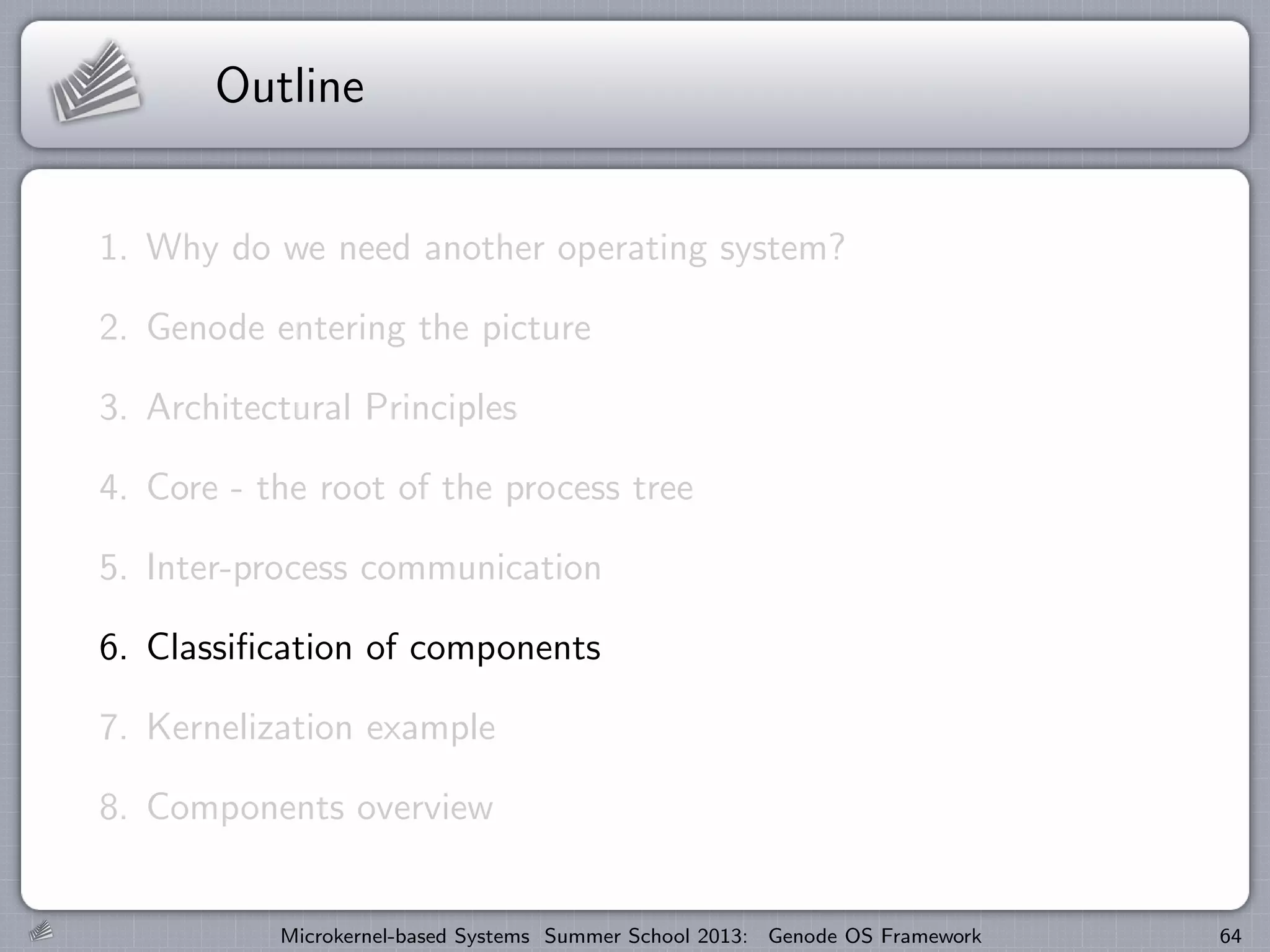 Outline
1. Why do we need another operating system?
2. Genode entering the picture
3. Architectural Principles
4. Core - the root of the process tree
5. Inter-process communication
6. Classification of components
7. Kernelization example
8. Components overview
Microkernel-based Systems Summer School 2013: Genode OS Framework 64
 