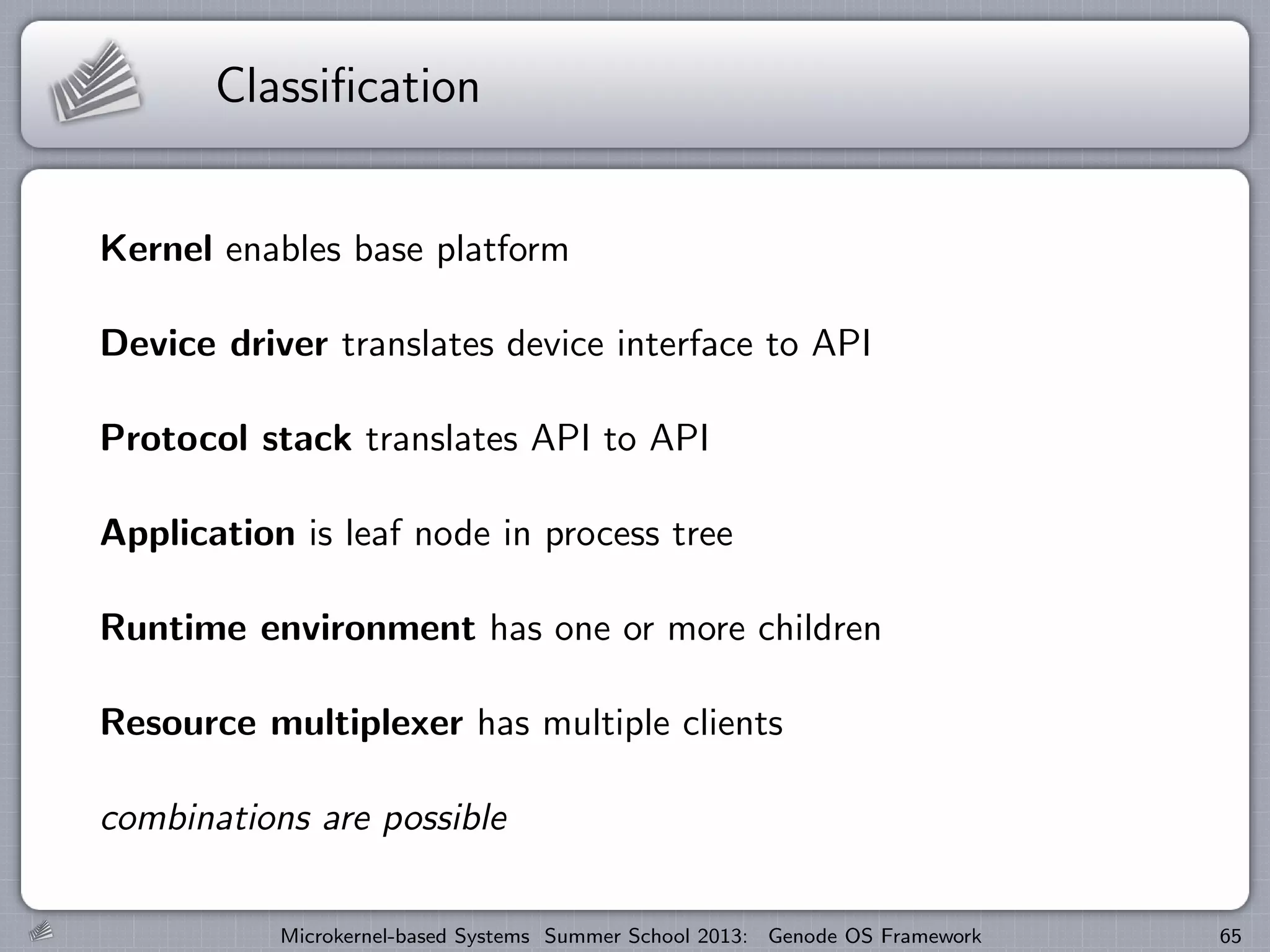 Classification
Kernel enables base platform
Device driver translates device interface to API
Protocol stack translates API to API
Application is leaf node in process tree
Runtime environment has one or more children
Resource multiplexer has multiple clients
combinations are possible
Microkernel-based Systems Summer School 2013: Genode OS Framework 65
 