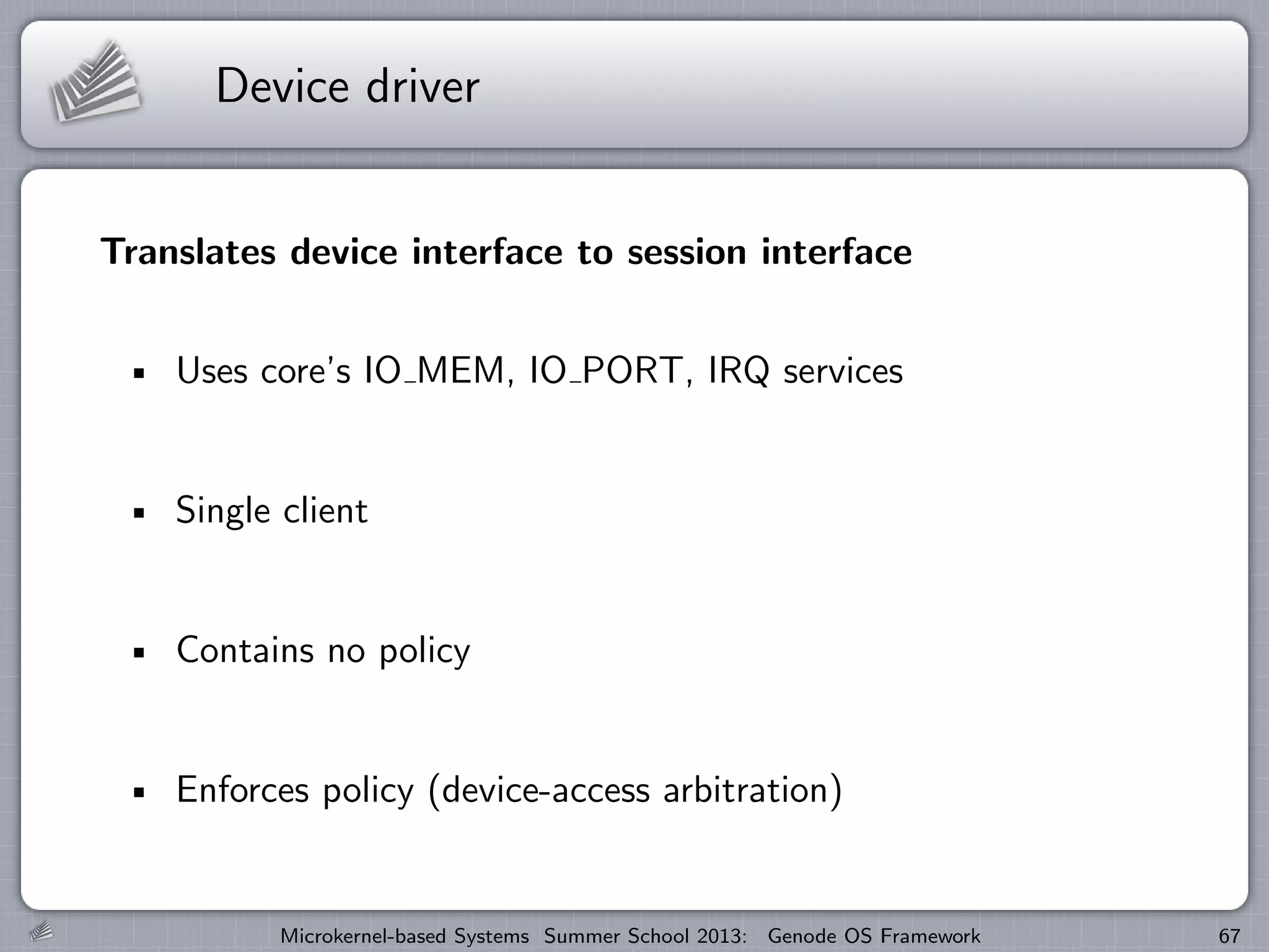 Device driver
Translates device interface to session interface
Uses core’s IO MEM, IO PORT, IRQ services
Single client
Contains no policy
Enforces policy (device-access arbitration)
Microkernel-based Systems Summer School 2013: Genode OS Framework 67
 