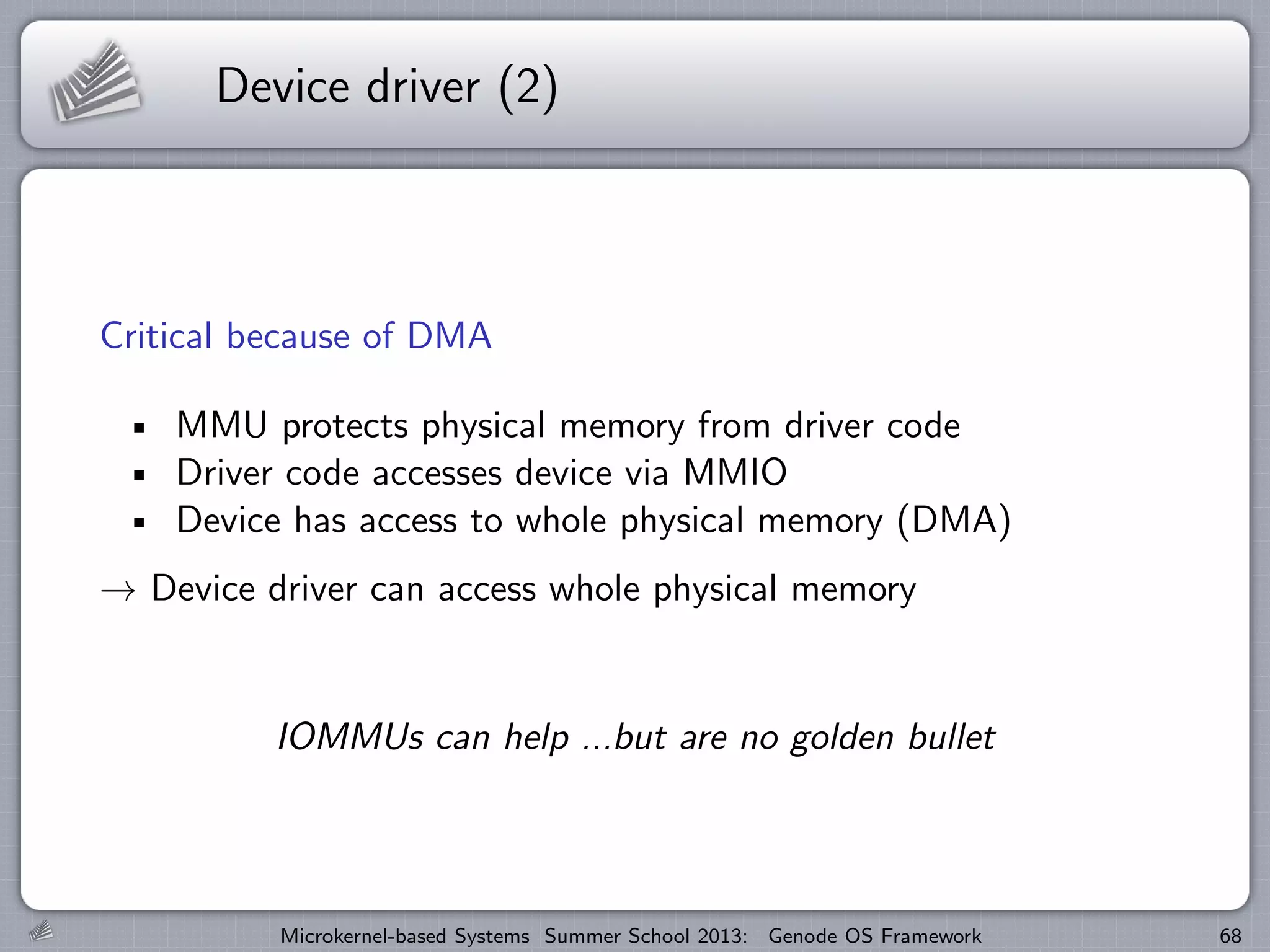 Device driver (2)
Critical because of DMA
MMU protects physical memory from driver code
Driver code accesses device via MMIO
Device has access to whole physical memory (DMA)
→ Device driver can access whole physical memory
IOMMUs can help ...but are no golden bullet
Microkernel-based Systems Summer School 2013: Genode OS Framework 68
 