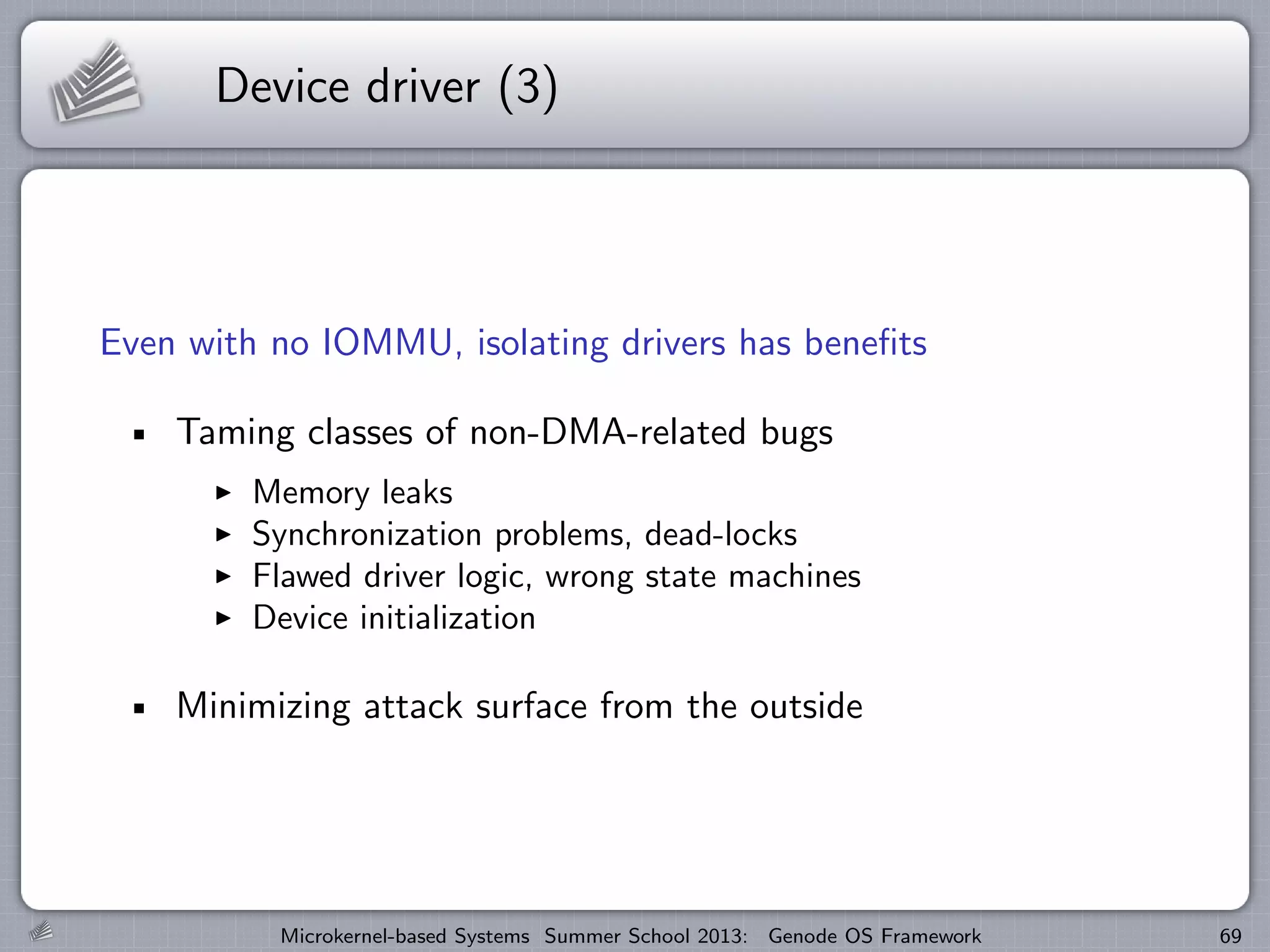 Device driver (3)
Even with no IOMMU, isolating drivers has benefits
Taming classes of non-DMA-related bugs
I Memory leaks
I Synchronization problems, dead-locks
I Flawed driver logic, wrong state machines
I Device initialization
Minimizing attack surface from the outside
Microkernel-based Systems Summer School 2013: Genode OS Framework 69
 