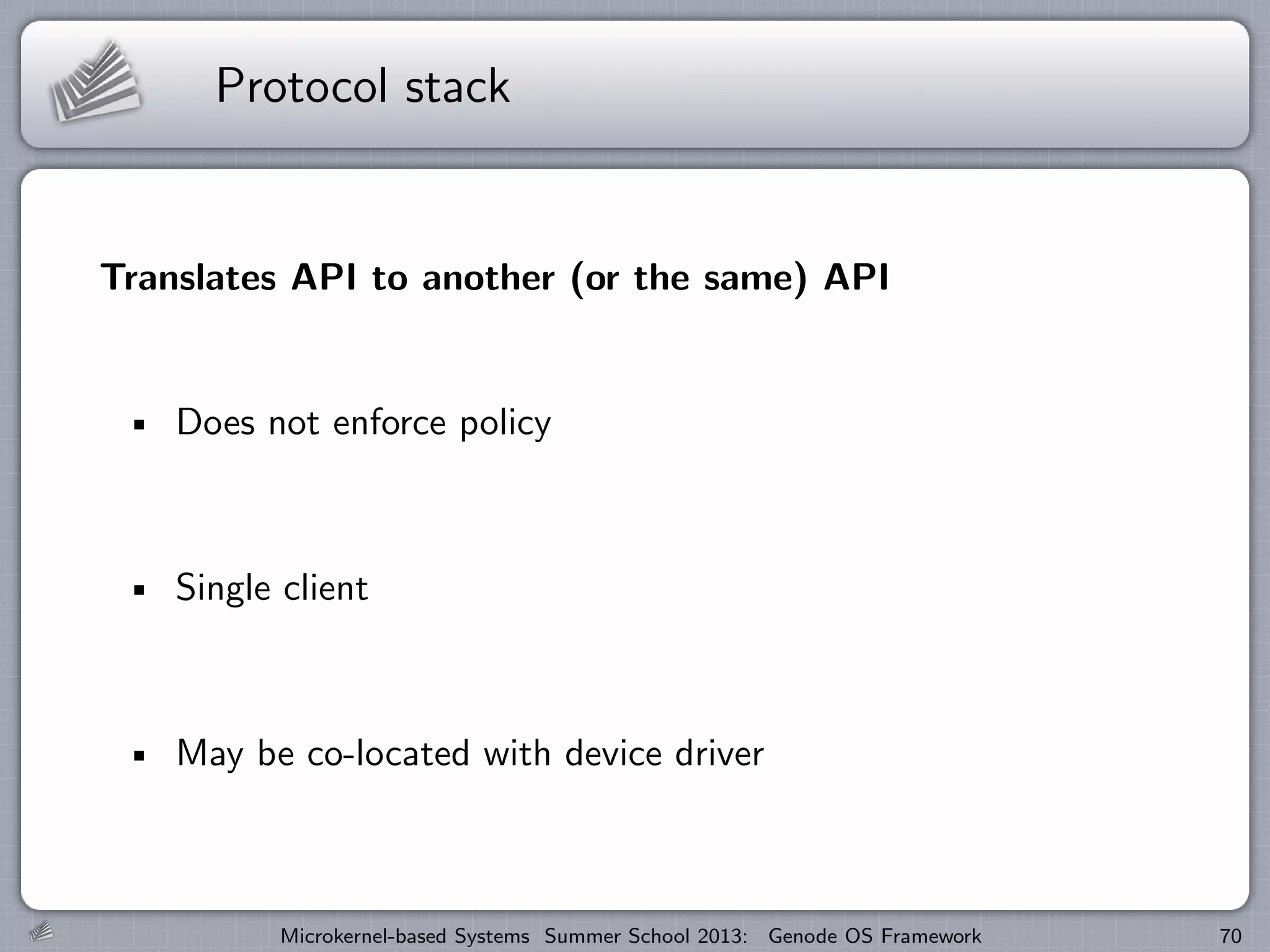 Protocol stack
Translates API to another (or the same) API
Does not enforce policy
Single client
May be co-located with device driver
Microkernel-based Systems Summer School 2013: Genode OS Framework 70
 