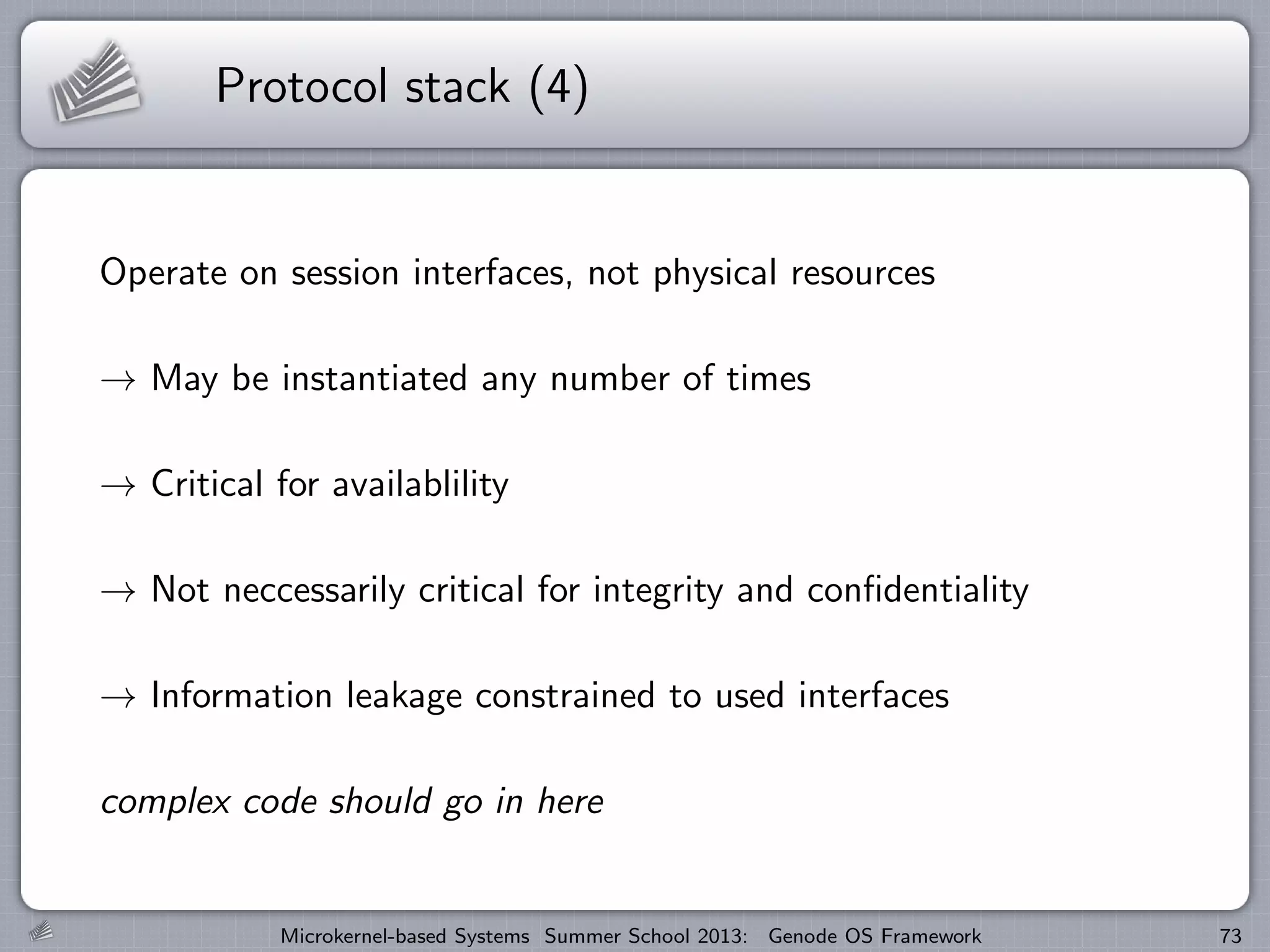 Protocol stack (4)
Operate on session interfaces, not physical resources
→ May be instantiated any number of times
→ Critical for availablility
→ Not neccessarily critical for integrity and confidentiality
→ Information leakage constrained to used interfaces
complex code should go in here
Microkernel-based Systems Summer School 2013: Genode OS Framework 73
 