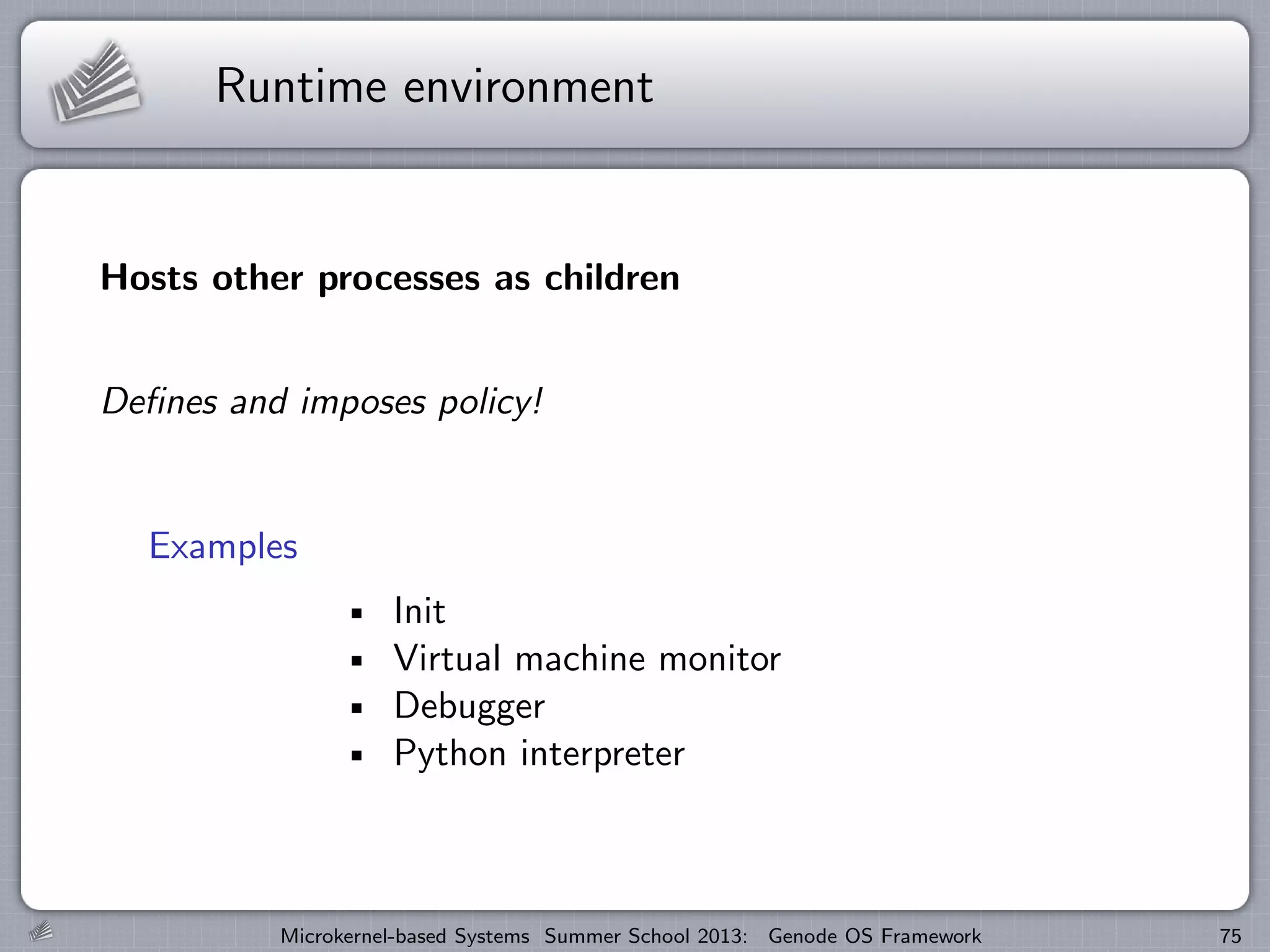 Runtime environment
Hosts other processes as children
Defines and imposes policy!
Examples
Init
Virtual machine monitor
Debugger
Python interpreter
Microkernel-based Systems Summer School 2013: Genode OS Framework 75
 