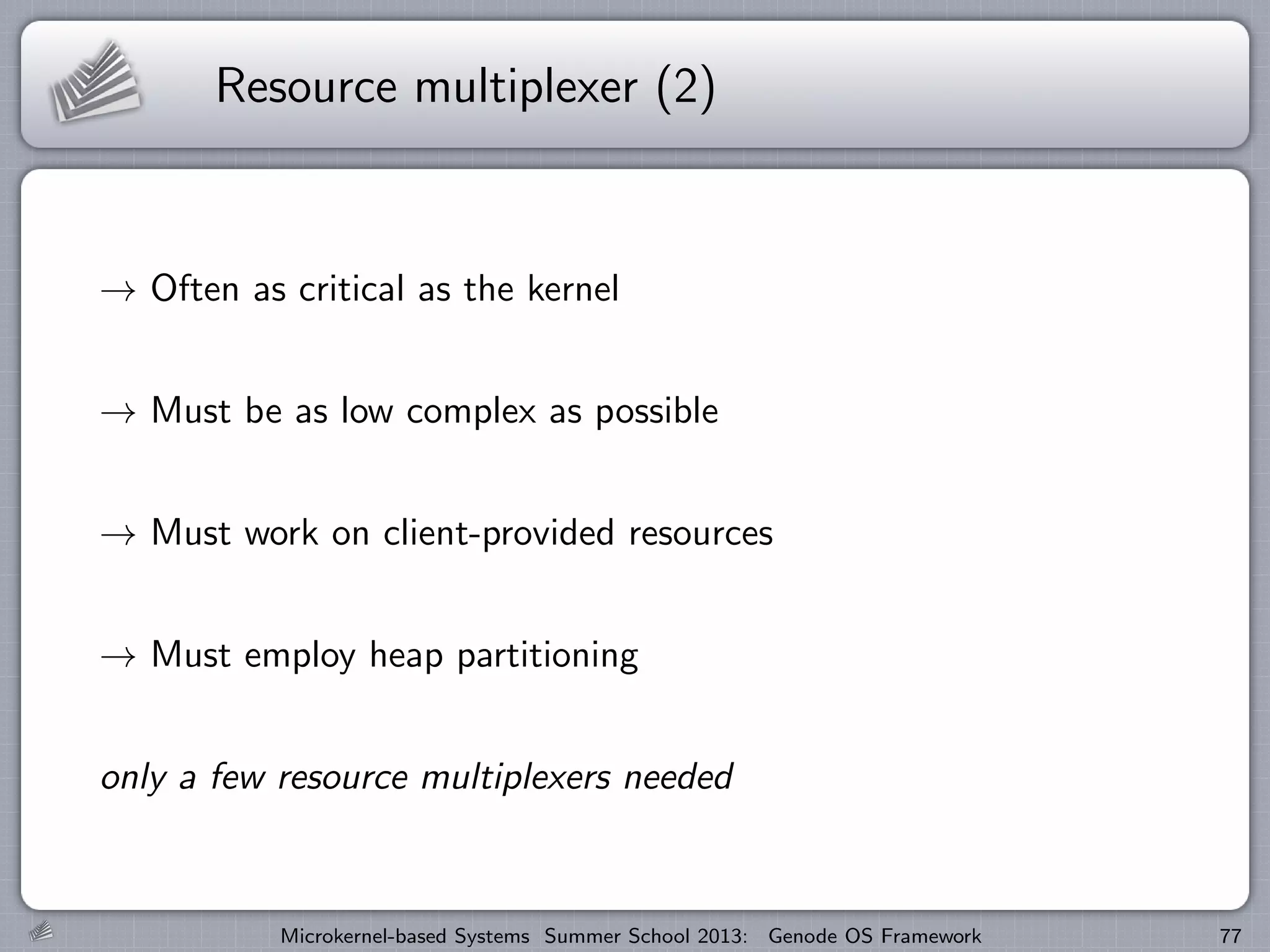 Resource multiplexer (2)
→ Often as critical as the kernel
→ Must be as low complex as possible
→ Must work on client-provided resources
→ Must employ heap partitioning
only a few resource multiplexers needed
Microkernel-based Systems Summer School 2013: Genode OS Framework 77
 
