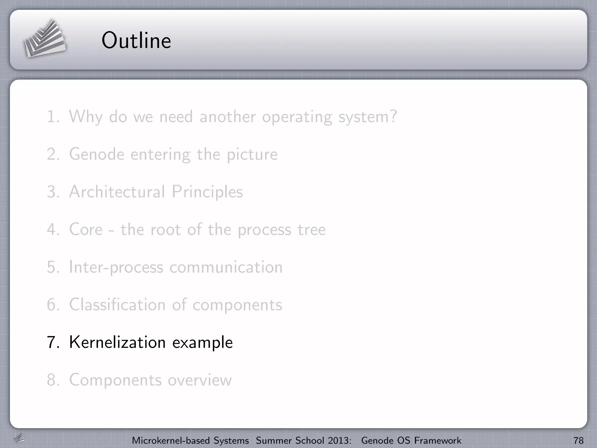 Outline
1. Why do we need another operating system?
2. Genode entering the picture
3. Architectural Principles
4. Core - the root of the process tree
5. Inter-process communication
6. Classification of components
7. Kernelization example
8. Components overview
Microkernel-based Systems Summer School 2013: Genode OS Framework 78
 