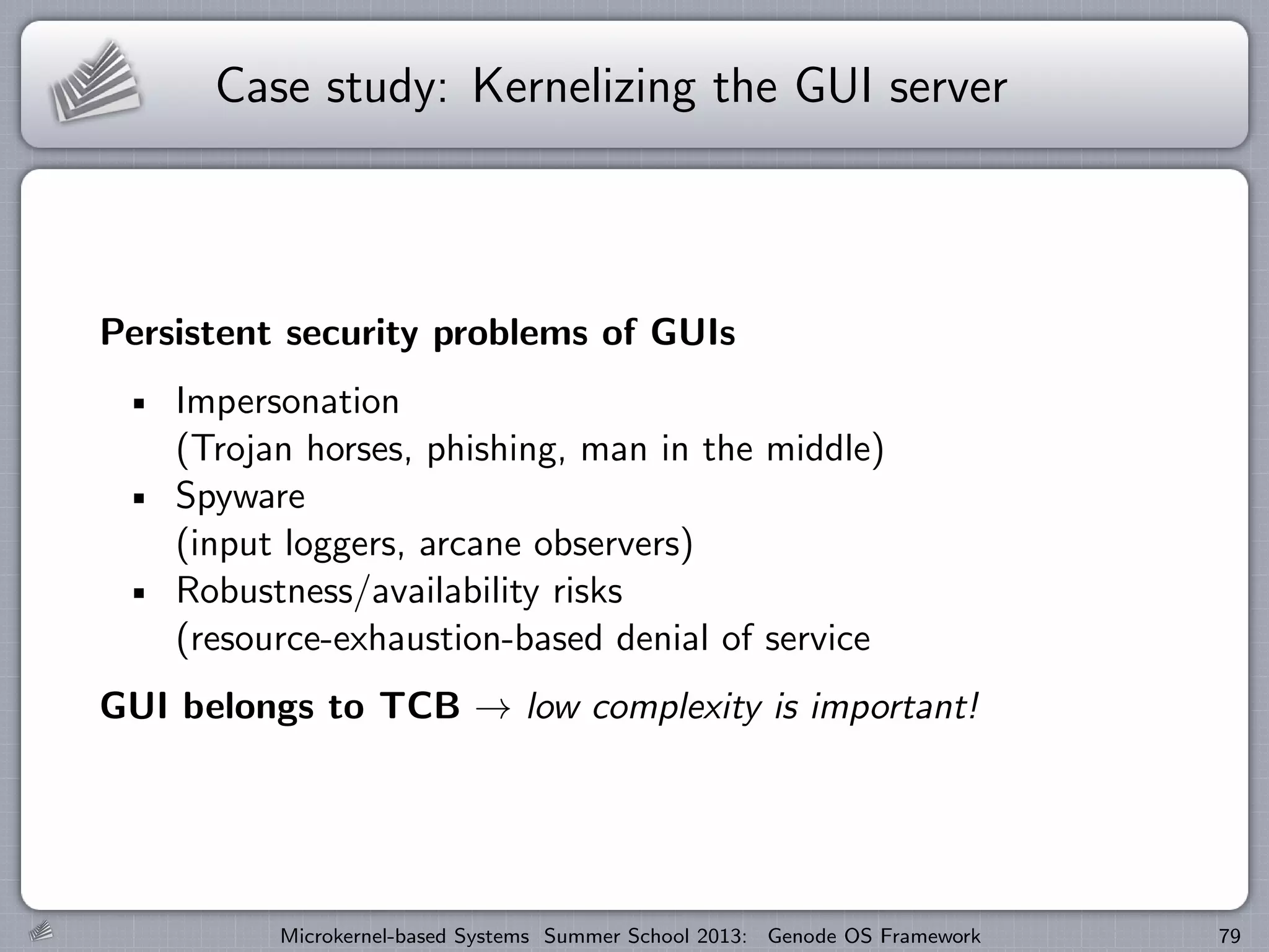 Case study: Kernelizing the GUI server
Persistent security problems of GUIs
Impersonation
(Trojan horses, phishing, man in the middle)
Spyware
(input loggers, arcane observers)
Robustness/availability risks
(resource-exhaustion-based denial of service
GUI belongs to TCB → low complexity is important!
Microkernel-based Systems Summer School 2013: Genode OS Framework 79
 