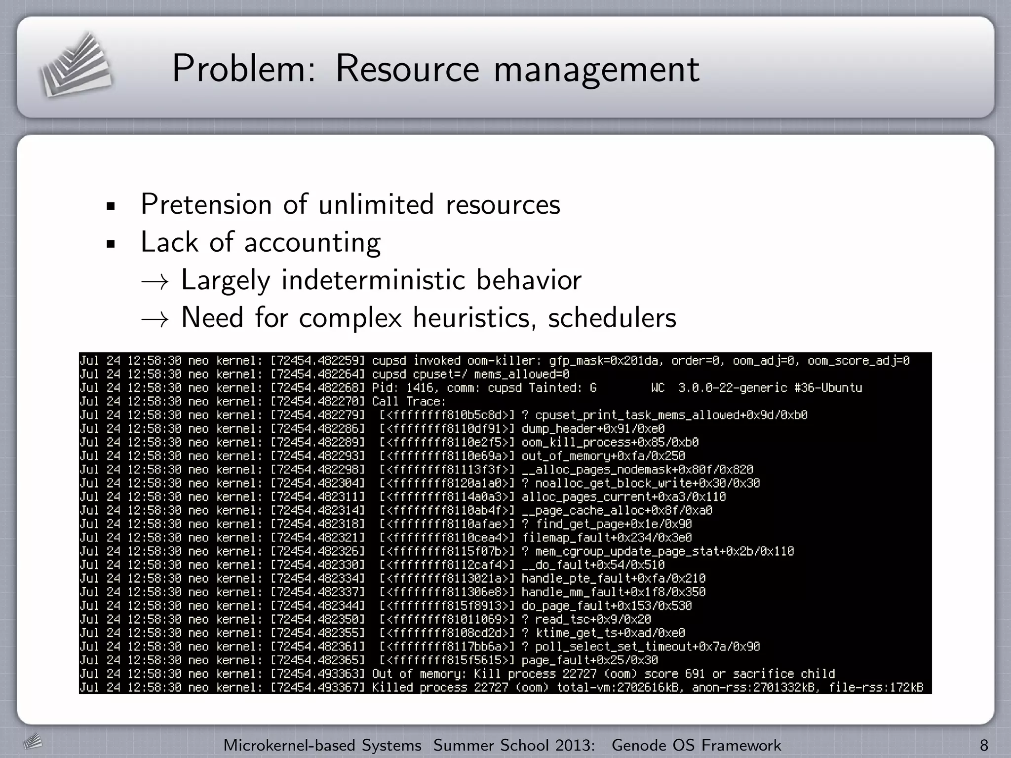Problem: Resource management
Pretension of unlimited resources
Lack of accounting
→ Largely indeterministic behavior
→ Need for complex heuristics, schedulers
Microkernel-based Systems Summer School 2013: Genode OS Framework 8
 
