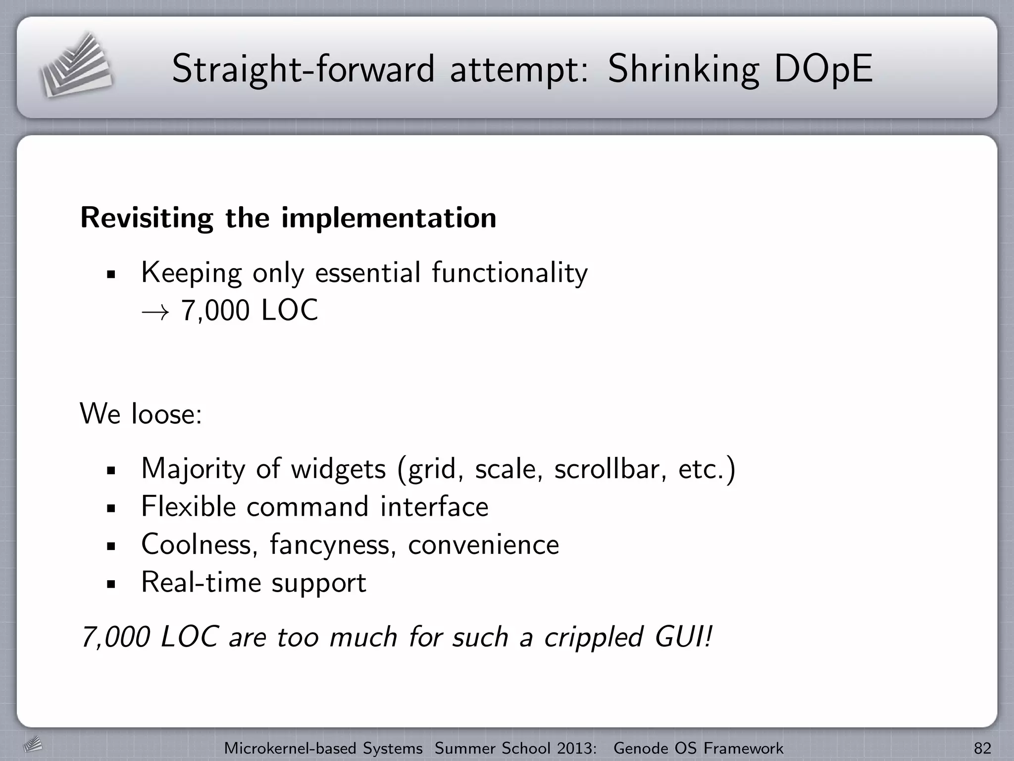 Straight-forward attempt: Shrinking DOpE
Revisiting the implementation
Keeping only essential functionality
→ 7,000 LOC
We loose:
Majority of widgets (grid, scale, scrollbar, etc.)
Flexible command interface
Coolness, fancyness, convenience
Real-time support
7,000 LOC are too much for such a crippled GUI!
Microkernel-based Systems Summer School 2013: Genode OS Framework 82
 
