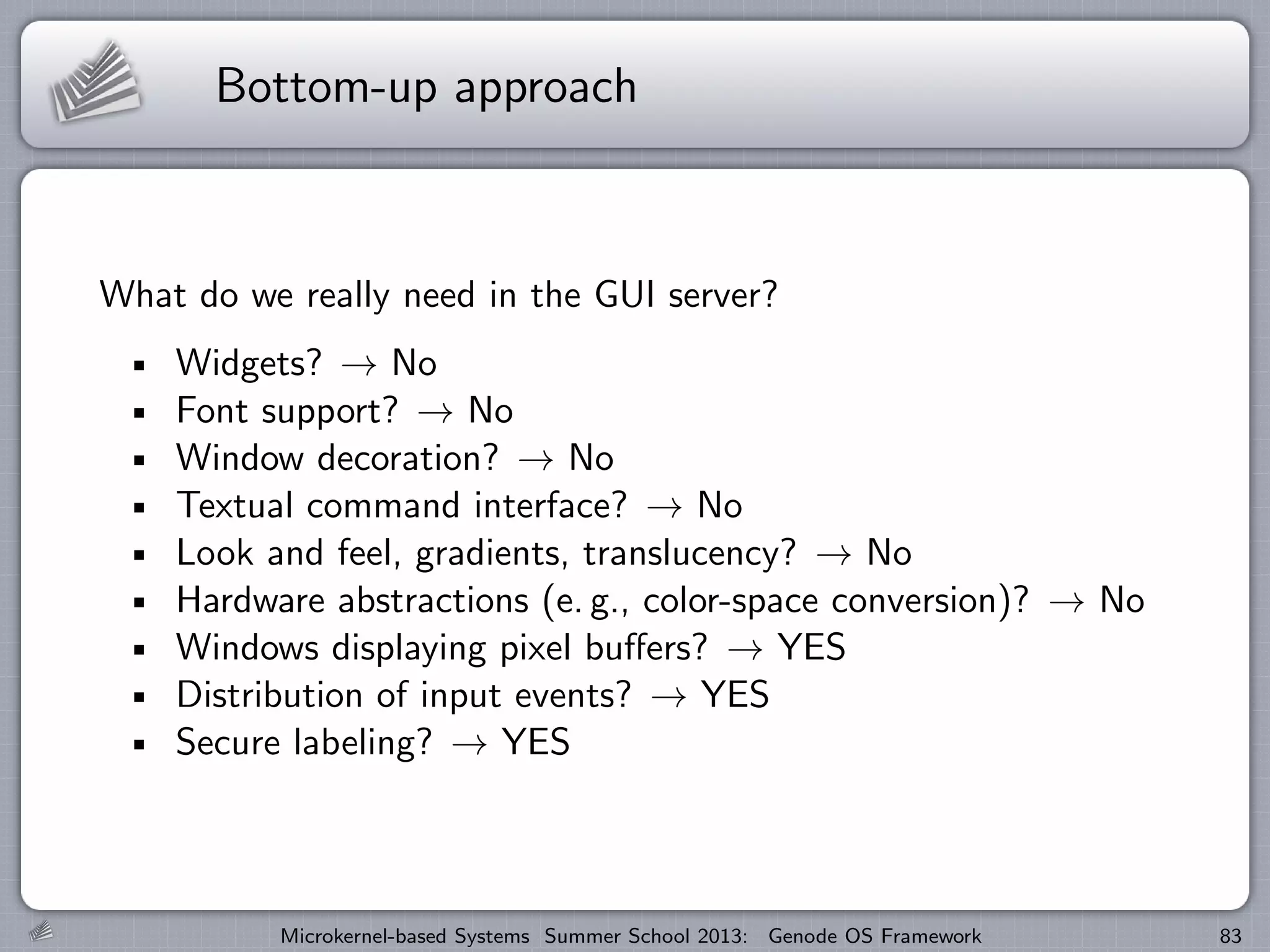 Bottom-up approach
What do we really need in the GUI server?
Widgets? → No
Font support? → No
Window decoration? → No
Textual command interface? → No
Look and feel, gradients, translucency? → No
Hardware abstractions (e. g., color-space conversion)? → No
Windows displaying pixel buffers? → YES
Distribution of input events? → YES
Secure labeling? → YES
Microkernel-based Systems Summer School 2013: Genode OS Framework 83
 