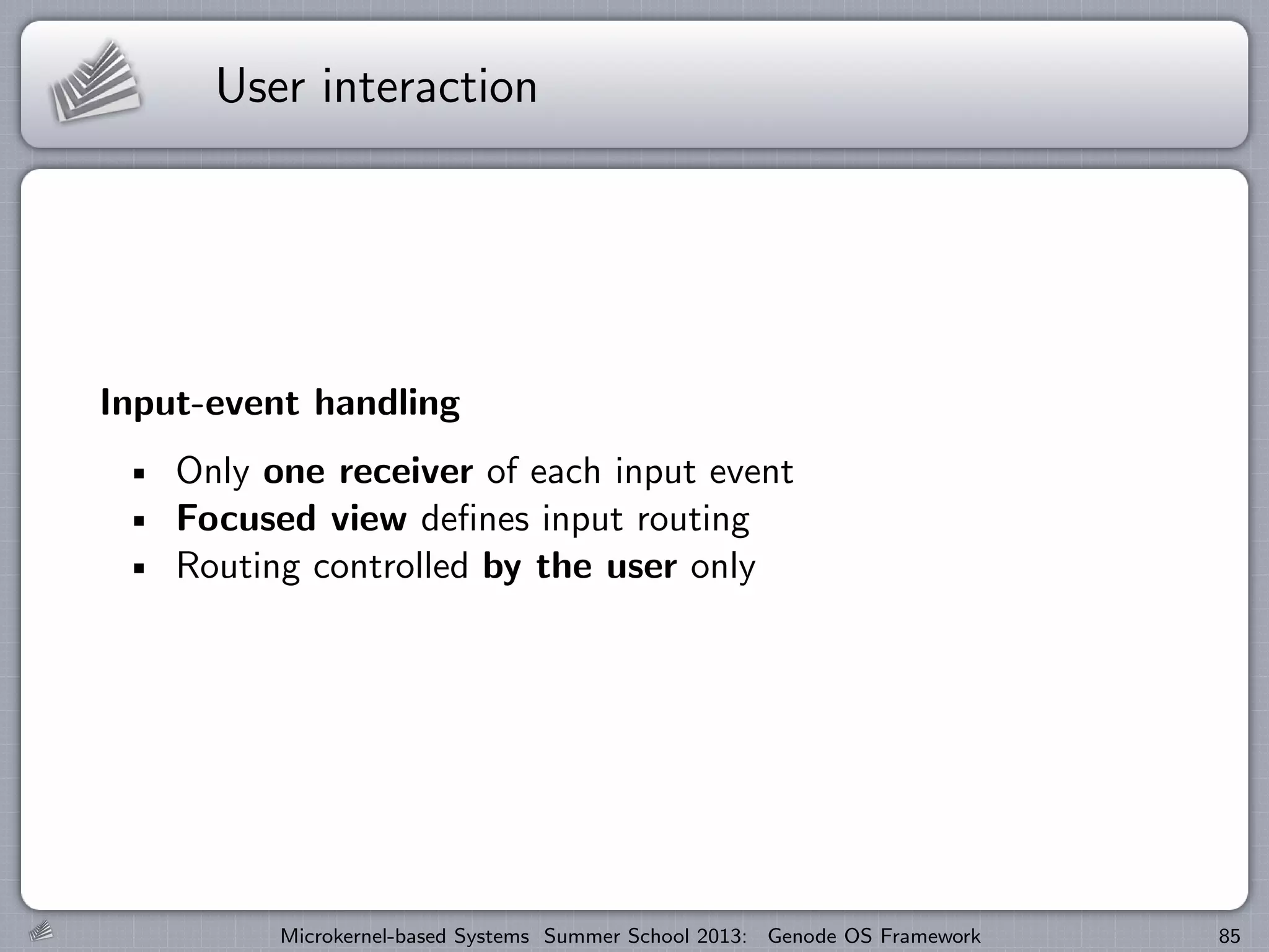 User interaction
Input-event handling
Only one receiver of each input event
Focused view defines input routing
Routing controlled by the user only
Microkernel-based Systems Summer School 2013: Genode OS Framework 85
 