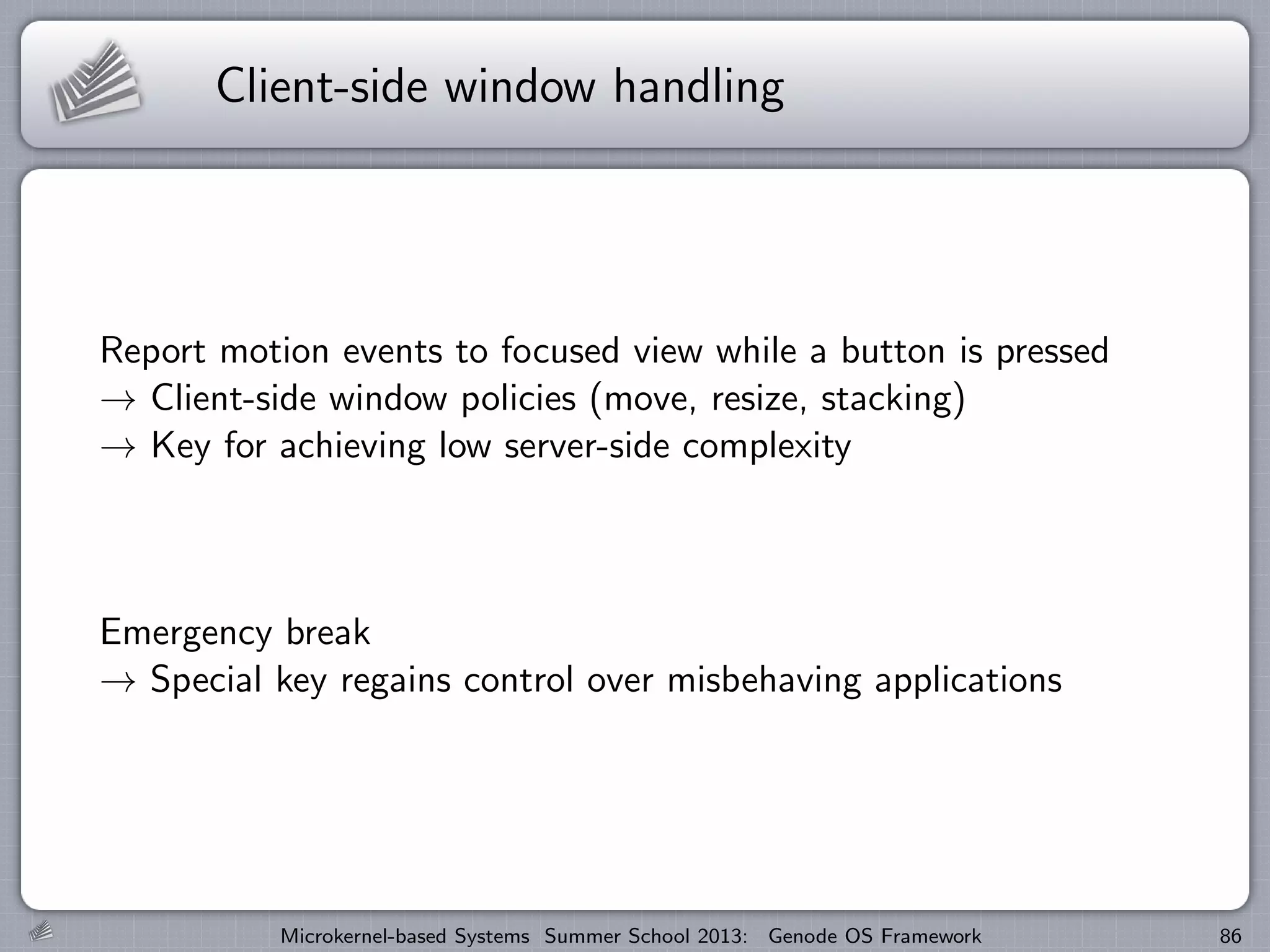 Client-side window handling
Report motion events to focused view while a button is pressed
→ Client-side window policies (move, resize, stacking)
→ Key for achieving low server-side complexity
Emergency break
→ Special key regains control over misbehaving applications
Microkernel-based Systems Summer School 2013: Genode OS Framework 86
 