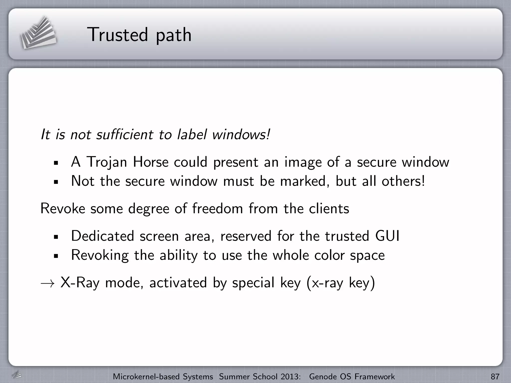 Trusted path
It is not sufficient to label windows!
A Trojan Horse could present an image of a secure window
Not the secure window must be marked, but all others!
Revoke some degree of freedom from the clients
Dedicated screen area, reserved for the trusted GUI
Revoking the ability to use the whole color space
→ X-Ray mode, activated by special key (x-ray key)
Microkernel-based Systems Summer School 2013: Genode OS Framework 87
 