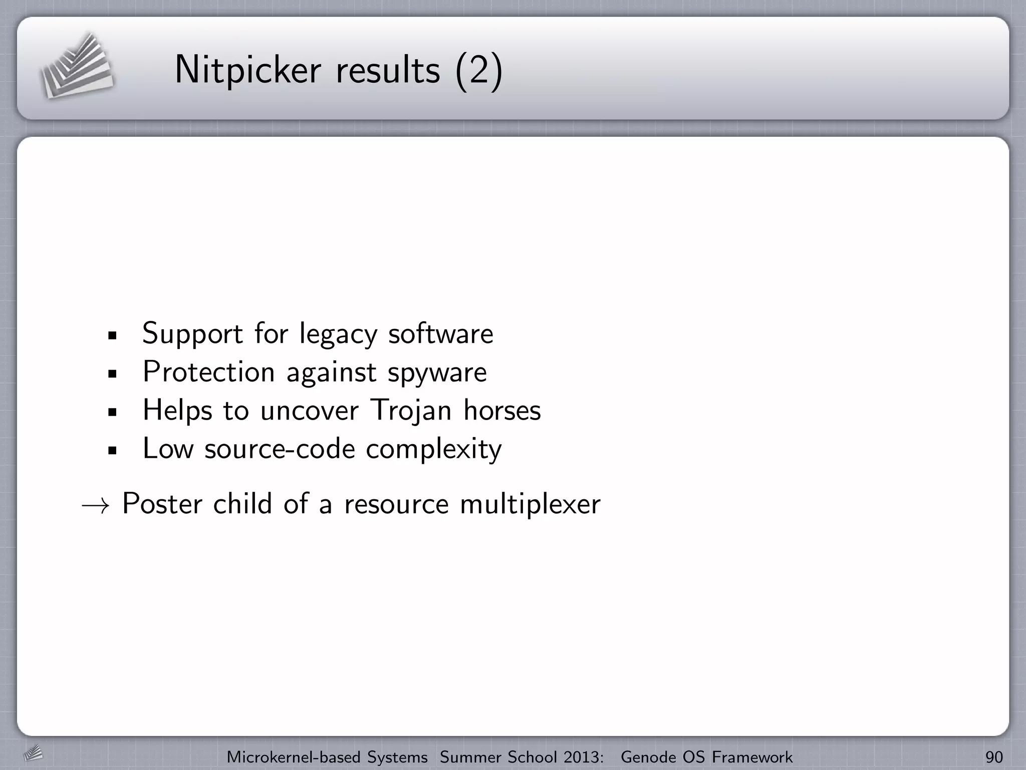 Nitpicker results (2)
Support for legacy software
Protection against spyware
Helps to uncover Trojan horses
Low source-code complexity
→ Poster child of a resource multiplexer
Microkernel-based Systems Summer School 2013: Genode OS Framework 90
 