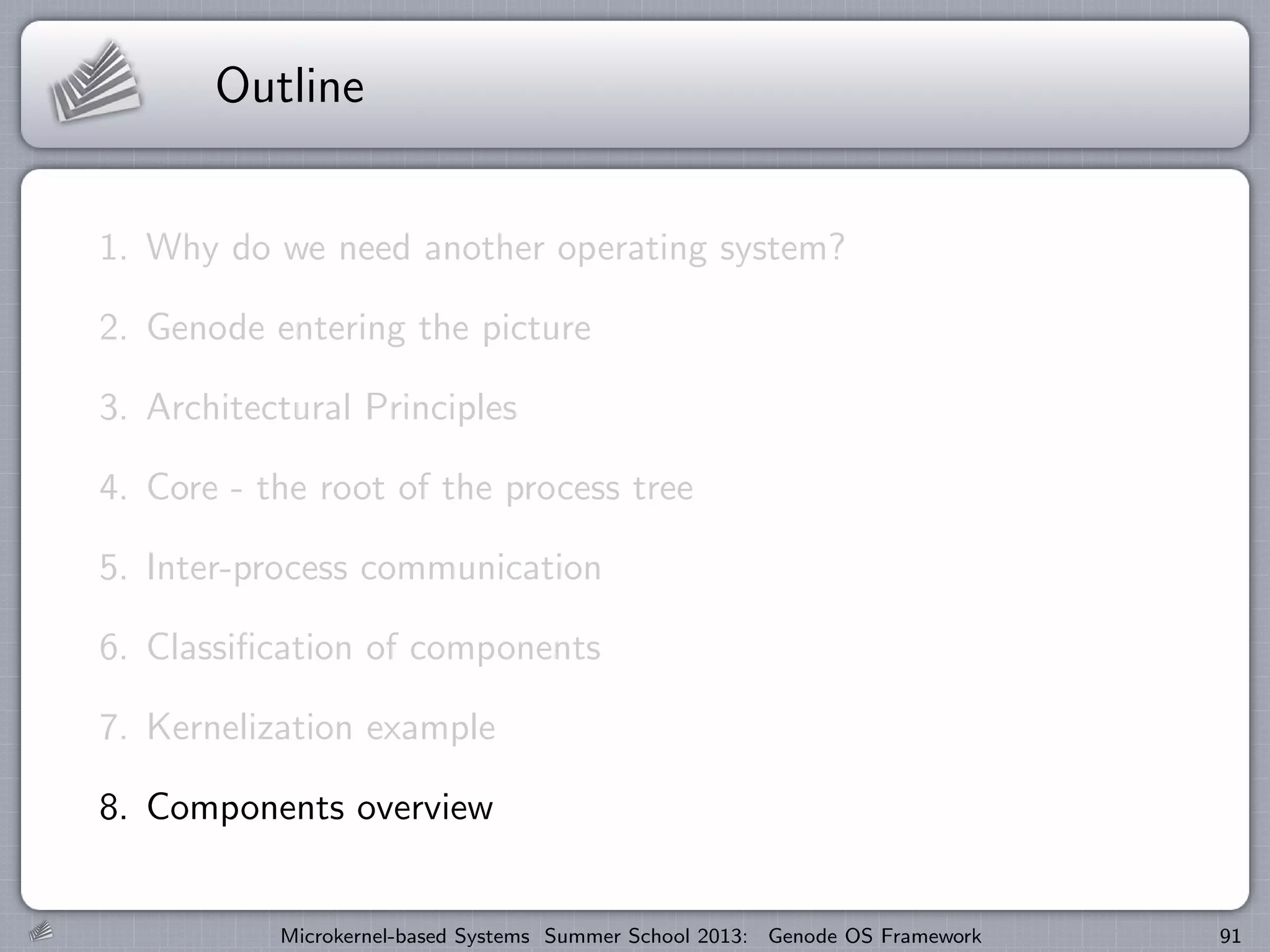 Outline
1. Why do we need another operating system?
2. Genode entering the picture
3. Architectural Principles
4. Core - the root of the process tree
5. Inter-process communication
6. Classification of components
7. Kernelization example
8. Components overview
Microkernel-based Systems Summer School 2013: Genode OS Framework 91
 