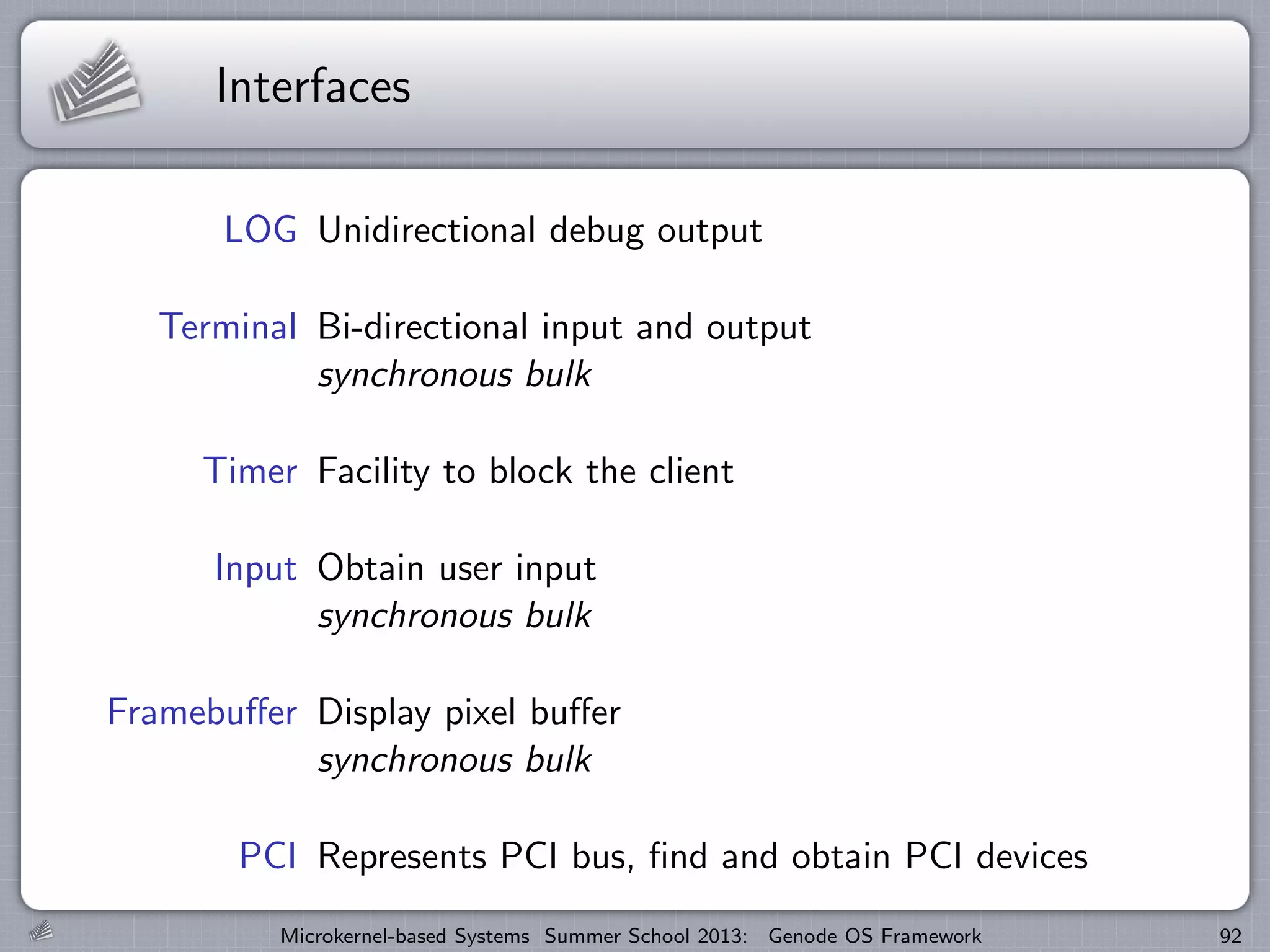 Interfaces
LOG Unidirectional debug output
Terminal Bi-directional input and output
synchronous bulk
Timer Facility to block the client
Input Obtain user input
synchronous bulk
Framebuffer Display pixel buffer
synchronous bulk
PCI Represents PCI bus, find and obtain PCI devices
Microkernel-based Systems Summer School 2013: Genode OS Framework 92
 