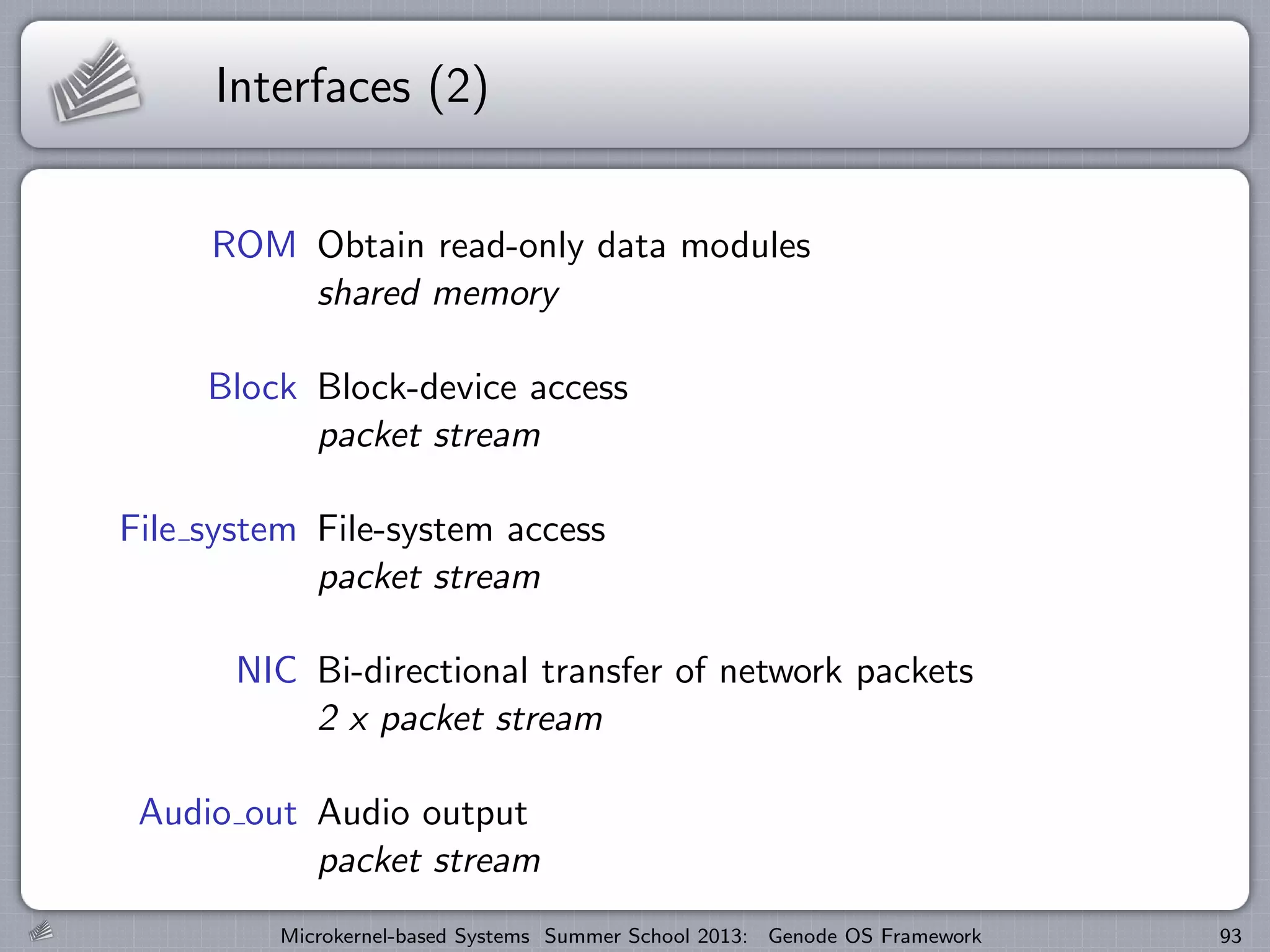 Interfaces (2)
ROM Obtain read-only data modules
shared memory
Block Block-device access
packet stream
File system File-system access
packet stream
NIC Bi-directional transfer of network packets
2 x packet stream
Audio out Audio output
packet stream
Microkernel-based Systems Summer School 2013: Genode OS Framework 93
 