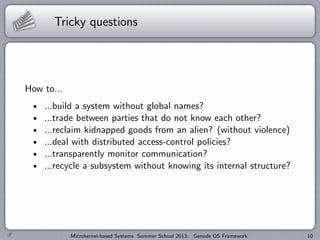 Tricky questions
How to...
...build a system without global names?
...trade between parties that do not know each other?
...reclaim kidnapped goods from an alien? (without violence)
...deal with distributed access-control policies?
...transparently monitor communication?
...recycle a subsystem without knowing its internal structure?
Microkernel-based Systems Summer School 2013: Genode OS Framework 10
 