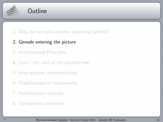 Outline
1. Why do we need another operating system?
2. Genode entering the picture
3. Architectural Principles
4. Core - the root of the process tree
5. Inter-process communication
6. Classification of components
7. Kernelization example
8. Components overview
Microkernel-based Systems Summer School 2013: Genode OS Framework 12
 