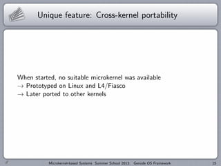Unique feature: Cross-kernel portability
When started, no suitable microkernel was available
→ Prototyped on Linux and L4/Fiasco
→ Later ported to other kernels
Microkernel-based Systems Summer School 2013: Genode OS Framework 15
 