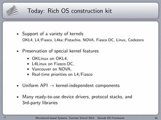 Today: Rich OS construction kit
Support of a variety of kernels
OKL4, L4/Fiasco, L4ka::Pistachio, NOVA, Fiasco.OC, Linux, Codezero
Preservation of special kernel features
I OKLinux on OKL4,
I L4Linux on Fiasco.OC,
I Vancouver on NOVA,
I Real-time priorities on L4/Fiasco
Uniform API → kernel-independent components
Many ready-to-use device drivers, protocol stacks, and
3rd-party libraries
Microkernel-based Systems Summer School 2013: Genode OS Framework 16
 
