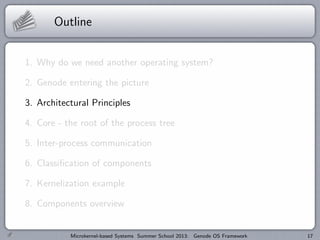 Outline
1. Why do we need another operating system?
2. Genode entering the picture
3. Architectural Principles
4. Core - the root of the process tree
5. Inter-process communication
6. Classification of components
7. Kernelization example
8. Components overview
Microkernel-based Systems Summer School 2013: Genode OS Framework 17
 