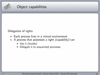 Object capabilities
Delegation of rights
Each process lives in a virtual environment
A process that possesses a right (capability) can
I Use it (invoke)
I Delegate it to acquainted processes
Microkernel-based Systems Summer School 2013: Genode OS Framework 18
 