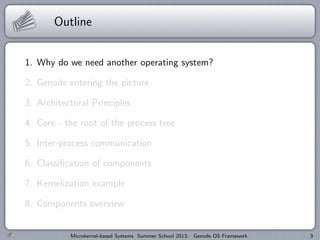 Outline
1. Why do we need another operating system?
2. Genode entering the picture
3. Architectural Principles
4. Core - the root of the process tree
5. Inter-process communication
6. Classification of components
7. Kernelization example
8. Components overview
Microkernel-based Systems Summer School 2013: Genode OS Framework 3
 