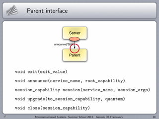 Parent interface
void exit(exit_value)
void announce(service_name, root_capability)
session_capability session(service_name, session_args)
void upgrade(to_session_capability, quantum)
void close(session_capability)
Microkernel-based Systems Summer School 2013: Genode OS Framework 30
 