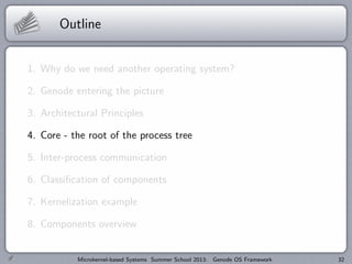 Outline
1. Why do we need another operating system?
2. Genode entering the picture
3. Architectural Principles
4. Core - the root of the process tree
5. Inter-process communication
6. Classification of components
7. Kernelization example
8. Components overview
Microkernel-based Systems Summer School 2013: Genode OS Framework 32
 