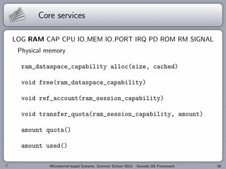 Core services
LOG RAM CAP CPU IO MEM IO PORT IRQ PD ROM RM SIGNAL
Physical memory
ram_dataspace_capability alloc(size, cached)
void free(ram_dataspace_capability)
void ref_account(ram_session_capability)
void transfer_quota(ram_session_capability, amount)
amount quota()
amount used()
Microkernel-based Systems Summer School 2013: Genode OS Framework 35
 