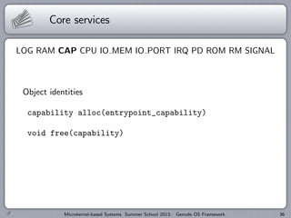Core services
LOG RAM CAP CPU IO MEM IO PORT IRQ PD ROM RM SIGNAL
Object identities
capability alloc(entrypoint_capability)
void free(capability)
Microkernel-based Systems Summer School 2013: Genode OS Framework 36
 