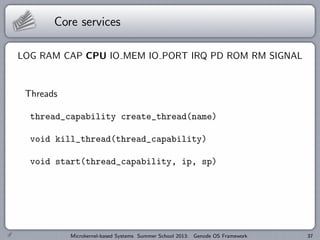 Core services
LOG RAM CAP CPU IO MEM IO PORT IRQ PD ROM RM SIGNAL
Threads
thread_capability create_thread(name)
void kill_thread(thread_capability)
void start(thread_capability, ip, sp)
Microkernel-based Systems Summer School 2013: Genode OS Framework 37
 
