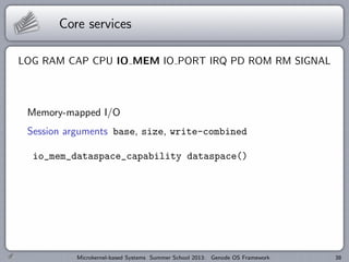 Core services
LOG RAM CAP CPU IO MEM IO PORT IRQ PD ROM RM SIGNAL
Memory-mapped I/O
Session arguments base, size, write-combined
io_mem_dataspace_capability dataspace()
Microkernel-based Systems Summer School 2013: Genode OS Framework 38
 