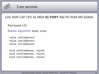 Core services
LOG RAM CAP CPU IO MEM IO PORT IRQ PD ROM RM SIGNAL
Port-based I/O
Session arguments base, size
value inb(address)
value inw(address)
value inl(address)
void outb(address, value)
void outw(address, value)
void outl(address, value)
Microkernel-based Systems Summer School 2013: Genode OS Framework 39
 