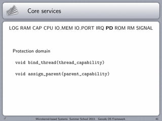 Core services
LOG RAM CAP CPU IO MEM IO PORT IRQ PD ROM RM SIGNAL
Protection domain
void bind_thread(thread_capability)
void assign_parent(parent_capability)
Microkernel-based Systems Summer School 2013: Genode OS Framework 41
 