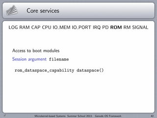 Core services
LOG RAM CAP CPU IO MEM IO PORT IRQ PD ROM RM SIGNAL
Access to boot modules
Session argument filename
rom_dataspace_capability dataspace()
Microkernel-based Systems Summer School 2013: Genode OS Framework 42
 