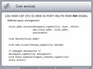Core services
LOG RAM CAP CPU IO MEM IO PORT IRQ PD ROM RM SIGNAL
Address-space management
local_addr attach(dataspace_capability, size, offset,
use_local_addr, local_addr,
executable)
void detach(local_addr)
void add_client(thread_capability thread)
/* managed dataspaces */
dataspace_capability dataspace()
void fault_handler(signal_context_capability)
state state()
Microkernel-based Systems Summer School 2013: Genode OS Framework 43
 