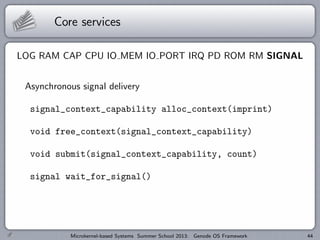 Core services
LOG RAM CAP CPU IO MEM IO PORT IRQ PD ROM RM SIGNAL
Asynchronous signal delivery
signal_context_capability alloc_context(imprint)
void free_context(signal_context_capability)
void submit(signal_context_capability, count)
signal wait_for_signal()
Microkernel-based Systems Summer School 2013: Genode OS Framework 44
 