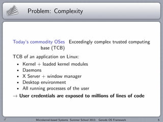 Problem: Complexity
Today’s commodity OSes Exceedingly complex trusted computing
base (TCB)
TCB of an application on Linux:
Kernel + loaded kernel modules
Daemons
X Server + window manager
Desktop environment
All running processes of the user
→ User credentials are exposed to millions of lines of code
Microkernel-based Systems Summer School 2013: Genode OS Framework 5
 